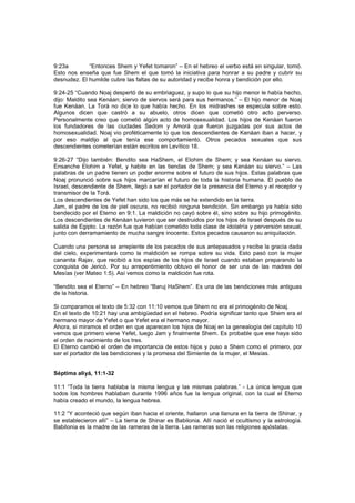 9:23a “Entonces Shem y Yefet tomaron” – En el hebreo el verbo está en singular, tomó.
Esto nos enseña que fue Shem el que tomó la iniciativa para honrar a su padre y cubrir su
desnudez. El humilde cubre las faltas de su autoridad y recibe honra y bendición por ello.
9:24-25 “Cuando Noaj despertó de su embriaguez, y supo lo que su hijo menor le había hecho,
dijo: Maldito sea Kenáan; siervo de siervos será para sus hermanos.” – El hijo menor de Noaj
fue Kenáan. La Torá no dice lo que había hecho. En los midrashes se especula sobre esto.
Algunos dicen que castró a su abuelo, otros dicen que cometió otro acto perverso.
Personalmente creo que cometió algún acto de homosexualidad. Los hijos de Kenáan fueron
los fundadores de las ciudades Sedom y Amorá que fueron juzgadas por sus actos de
homosexualidad. Noaj vio proféticamente lo que los descendientes de Kenáan iban a hacer, y
por eso maldijo al que tenía ese comportamiento. Otros pecados sexuales que sus
descendientes cometerían están escritos en Levítico 18.
9:26-27 “Dijo también: Bendito sea HaShem, el Elohim de Shem; y sea Kenáan su siervo.
Ensanche Elohim a Yefet, y habite en las tiendas de Shem; y sea Kenáan su siervo.” – Las
palabras de un padre tienen un poder enorme sobre el futuro de sus hijos. Estas palabras que
Noaj pronunció sobre sus hijos marcarían el futuro de toda la historia humana. El pueblo de
Israel, descendiente de Shem, llegó a ser el portador de la presencia del Eterno y el receptor y
transmisor de la Torá.
Los descendientes de Yefet han sido los que más se ha extendido en la tierra.
Jam, el padre de los de piel oscura, no recibió ninguna bendición. Sin embargo ya había sido
bendecido por el Eterno en 9:1. La maldición no cayó sobre él, sino sobre su hijo primogénito.
Los descendientes de Kenáan tuvieron que ser destruidos por los hijos de Israel después de su
salida de Egipto. La razón fue que habían cometido toda clase de idolatría y perversión sexual,
junto con derramamiento de mucha sangre inocente. Estos pecados causaron su aniquilación.
Cuando una persona se arrepiente de los pecados de sus antepasados y recibe la gracia dada
del cielo, experimentará como la maldición se rompa sobre su vida. Esto pasó con la mujer
cananita Rajav, que recibió a los espías de los hijos de Israel cuando estaban preparando la
conquista de Jericó. Por su arrepentimiento obtuvo el honor de ser una de las madres del
Mesías (ver Mateo 1:5). Así vemos como la maldición fue rota.
“Bendito sea el Eterno” – En hebreo “Baruj HaShem”. Es una de las bendiciones más antiguas
de la historia.
Si comparamos el texto de 5:32 con 11:10 vemos que Shem no era el primogénito de Noaj.
En el texto de 10:21 hay una ambigüedad en el hebreo. Podría significar tanto que Shem era el
hermano mayor de Yefet o que Yefet era el hermano mayor.
Ahora, si miramos el orden en que aparecen los hijos de Noaj en la genealogía del capítulo 10
vemos que primero viene Yefet, luego Jam y finalmente Shem. Es probable que ese haya sido
el orden de nacimiento de los tres.
El Eterno cambió el orden de importancia de estos hijos y puso a Shem como el primero, por
ser el portador de las bendiciones y la promesa del Simiente de la mujer, el Mesías.
Séptima aliyá, 11:1-32
11:1 “Toda la tierra hablaba la misma lengua y las mismas palabras.” - La única lengua que
todos los hombres hablaban durante 1996 años fue la lengua original, con la cual el Eterno
había creado el mundo, la lengua hebrea.
11:2 “Y aconteció que según iban hacia el oriente, hallaron una llanura en la tierra de Shinar, y
se establecieron allí” – La tierra de Shinar es Babilonia. Allí nació el ocultismo y la astrología.
Babilonia es la madre de las rameras de la tierra. Las rameras son las religiones apóstatas.
 