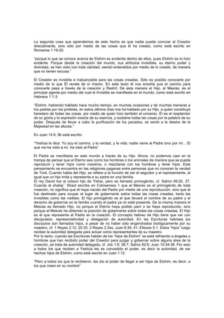 La segunda cosa que aprendemos de este hecho es que nadie puede conocer al Creador
directamente, sino sólo por medio de las cosas que él ha creado, como está escrito en
Romanos 1:19-20:
“porque lo que se conoce acerca de Elohim es evidente dentro de ellos, pues Elohim se lo hizo
evidente. Porque desde la creación del mundo, sus atributos invisibles, su eterno poder y
divinidad, se han visto con toda claridad, siendo entendidos por medio de lo creado, de manera
que no tienen excusa.”
El Creador es invisible e inalcanzable para las cosas creadas. Sólo es posible conocerle por
medio de lo que Él revele de sí mismo. En este texto él nos enseña que el camino para
conocerle pasa a través de la creación y Reshít. De esta manera el Hijo, el Mesías, es el
principal agente por medio del cual el Invisible se manifiesta en el mundo, como está escrito en
Hebreos 1:1-3:
“Elohim, habiendo hablado hace mucho tiempo, en muchas ocasiones y de muchas maneras a
los padres por los profetas, en estos últimos días nos ha hablado por su Hijo, a quien constituyó
heredero de todas las cosas, por medio de quien hizo también el universo. Él es el resplandor
de su gloria y la expresión exacta de su esencia, y sostiene todas las cosas por la palabra de su
poder. Después de llevar a cabo la purificación de los pecados, se sentó a la diestra de la
Majestad en las alturas.”
En Juan 14:6, 9b está escrito:
“Yeshúa le dice: Yo soy el camino, y la verdad, y la vida; nadie viene al Padre sino por mí... El
que me ha visto a mí, ha visto al Padre”
El Padre se manifiesta en este mundo a través de su Hijo. Ahora, no podemos caer en la
trampa de pensar que el Eterno sea como los hombres o los animales de manera que se pueda
reproducir y tener hijos como nosotros, o mezclarse con los hombres y tener hijos. Este
pensamiento se encuentra en las religiones paganas entre personas que no conocen la verdad
de Torá. Cuando habla del Hijo, se refiere a la función de ser el seguidor y el representante, al
igual que un hijo imita y representa a su padre en una familia.
El rey David fue el octavo hijo de Yishai, pero es llamado primogénito, cf. Salmo 89:20, 27.
Cuando el shaliaj
[6]
Shaúl escribe en Colosenses 1 que el Mesías es el primogénito de toda
creación, no significa que él haya nacido del Padre por medio de una reproducción, sino que él
fue destinado para ocupar el lugar de gobernante sobre todas las cosas creadas, tanto las
invisibles como las visibles. El hijo primogénito es el que llevará el nombre de su padre y el
derecho de gobernar en la familia cuando el padre ya no esté presente. De la misma manera el
Mesías es llamado Hijo, no porque el Eterno haya podido parir o se haya reproducido, sino
porque el Mesías ha obtenido la posición de gobernante sobre todas las cosas creadas. El Hijo
es el que representa al Padre en la creación. El concepto hebreo de Hijo tiene que ver con
discipulado, representatividad y delegación de autoridad. En las Escrituras hebreas los
discípulos son llamados hijos, a pesar de no haber sido engendrados biológicamente por su
maestro, cf. 1 Reyes 2:12; 20:35; 2 Reyes 2:3ss; Juan 8:39, 41; Efesios 5:1. Estos “hijos” luego
reciben la autoridad delegada para actuar como representantes de su maestro.
Por lo tanto, cuando las Escrituras hablan de los “hijos de Elohim” se está refiriendo a ángeles u
hombres que han recibido poder del Creador para juzgar y gobernar sobre alguna área de la
creación, se trata de autoridad delegada, cf. Job 1:6; 38:7; Salmo 82:6; Juan 10:34-38. Por esto
a todos los que reciben a Yeshúa les es concedido el poder, es decir la autoridad, de ser
hechos hijos de Elohim, como está escrito en Juan 1:12:
“Pero a todos los que le recibieron, les dio el poder de llegar a ser hijos de Elohim, es decir, a
los que creen en su nombre”
 