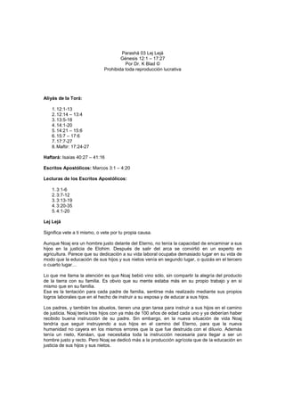 Parashá 03 Lej Lejá
Génesis 12:1 – 17:27
Por Dr. K Blad ©
Prohibida toda reproducción lucrativa
Aliyás de la Torá:
1.12:1-13
2.12:14 – 13:4
3.13:5-18
4.14:1-20
5.14:21 – 15:6
6.15:7 – 17:6
7.17:7-27
8.Maftir: 17:24-27
Haftará: Isaías 40:27 – 41:16
Escritos Apostólicos: Marcos 3:1 – 4:20
Lecturas de los Escritos Apostólicos:
1.3:1-6
2.3:7-12
3.3:13-19
4.3:20-35
5.4:1-20
Lej Lejá
Significa vete a ti mismo, o vete por tu propia causa.
Aunque Noaj era un hombre justo delante del Eterno, no tenía la capacidad de encaminar a sus
hijos en la justicia de Elohim. Después de salir del arca se convirtió en un experto en
agricultura. Parece que su dedicación a su vida laboral ocupaba demasiado lugar en su vida de
modo que la educación de sus hijos y sus nietos venía en segundo lugar, o quizás en el tercero
o cuarto lugar…
Lo que me llama la atención es que Noaj bebió vino sólo, sin compartir la alegría del producto
de la tierra con su familia. Es obvio que su mente estaba más en su propio trabajo y en si
mismo que en su familia.
Esa es la tentación para cada padre de familia, sentirse más realizado mediante sus propios
logros laborales que en el hecho de instruir a su esposa y de educar a sus hijos.
Los padres, y también los abuelos, tienen una gran tarea para instruir a sus hijos en el camino
de justicia. Noaj tenía tres hijos con ya más de 100 años de edad cada uno y ya deberían haber
recibido buena instrucción de su padre. Sin embargo, en la nueva situación de vida Noaj
tendría que seguir instruyendo a sus hijos en el camino del Eterno, para que la nueva
humanidad no cayera en los mismos errores que la que fue destruida con el diluvio. Además
tenía un nieto, Kenáan, que necesitaba toda la instrucción necesaria para llegar a ser un
hombre justo y recto. Pero Noaj se dedicó más a la producción agrícola que de la educación en
justicia de sus hijos y sus nietos.
 