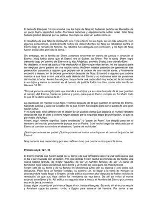 El texto de Ezequiel 14 nos enseña que los hijos de Noaj no hubieran podido ser liberados de
un juicio divino específico sobre diferentes naciones y especialmente sobre Israel. Sólo Noaj
hubiera podido salvarse por su justicia. Sus hijos no eran tan justos como él.
El resultado de esa falta de dedicación a la Torá a favor de sus hijos, se vio más adelante. Con
algunas excepciones, prácticamente todos los descendientes de Noaj se rebelaron contra el
Eterno bajo el reinado de Nimrod. Su rebeldía fue castigada con confusión, y los hijos de Noaj
fueron esparcidos por toda la tierra.
Sin embargo, en la familia de Shem podemos encontrar un nervio de justicia y devoción al
Eterno. Noaj había dicho que el Eterno era el Elohim de Shem. Por lo tanto Shem logró
transmitir algo del camino del Eterno a su hijo Arfajshad, su nieto Shalaj, y su bisnieto Ever.
No obstante, el nivel de justicia y de dedicación al Eterno que ellos tenían, no les capacitó para
ser elegidos como padres de una nación santa. HaShem estaba pasando por generación tras
generación buscando a alguien que pudiera ser la cabeza de una nación santa, y finalmente
encontró a Avram, en la décima generación después de Noaj. Encontró a alguien que pudiera
mandar a sus hijos a vivir una vida justa delante del Eterno y no inclinarse ante las presiones
del mundo exterior. Avram fue elegido porque tenía una capacidad muy especial, la de mandar
a sus hijos y nietos a caminar en el camino de justicia todos los días, como está escrito en
Génesis 18:19:
“Porque yo lo he escogido para que mande a sus hijos y a su casa después de él que guarden
el camino del Eterno, haciendo justicia y juicio, para que el Eterno cumpla en Avraham todo
lo que Él ha dicho acerca de él.”
La capacidad de mandar a sus hijos y familia después de él que guarden el camino del Eterno,
haciendo justicia y juicio es la razón por la que Avram fue elegido para ser el padre de una gran
nación justa.
Y no sólo esto, sino también ser el origen de un pueblo eterno que poblaría el mundo venidero
después de que el cielo y la tierra hayan pasado por la segunda etapa de purificación, la que va
por medio del fuego.
Avram, cuyo nombre significa “padre enaltecido”, o “padre de Aram”, fue elegido para ser el
heredero del mundo precisamente porque era un Padre. Este hecho luego fue reforzado por el
Eterno al cambiar su nombre en Avraham, “padre de multitudes”
¡Qué importante es ser padre! ¡Qué importante es instruir a los hijos en el camino de justicia del
Eterno!
Noaj no tenía esa capacidad y por eso HaShem tuvo que buscar a otro que sí la tenía.
Primera aliyá, 12:1-13
El Eterno manda que Avram salga de su tierra y de sus familiares para ir a una tierra nueva que
le iba a ser revelada con el tiempo. Por esa pérdida Avram recibe la promesa de ser hecho una
nueva nación grande, de recibir riquezas, de ser un hombre famoso, de ser un canal de
bendición para todas las familias de la tierra y un medio de juicio para los maledicentes.
Avram sale de su tierra y de su familia en obediencia junto con su esposa y con todos sus
discípulos. Pero lleva un familiar consigo, su sobrino Lot. Al llegar a la tierra de Kenáan va
atravesándola hasta llegar a Shejem, donde edifica su primer altar después de haber recibido la
revelación de que sus hijos serían los herederos de esa tierra. De allí se muda al monte
estando entre Betel y Ai. Allí edifica su segundo altar e invoca el Nombre del Eterno por primera
vez en la tierra prometida.
Luego sigue cruzando el país hasta llegar al sur, hasta el Neguev. Estando allí vino una sequía
y Avraham sigue su camino rumbo a Egipto para salvarse del hambre. Por temor a ser
 