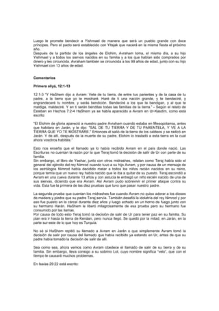Luego le promete bendecir a Yishmael de manera que será un pueblo grande con doce
príncipes. Pero el pacto será establecido con Yitsjak que nacerá en la misma fiesta el próximo
año.
Después de la partida de los ángeles de Elohim, Avraham toma, el mismo día, a su hijo
Yishmael y a todos los siervos nacidos en su familia y a los que habían sido comprados por
dinero y les circuncida. Avraham también se circuncida a los 99 años de edad, junto con su hijo
Yishmael con 13 años de edad.
Comentarios
Primera aliyá, 12:1-13
12:1-3 “Y HaShem dijo a Avram: Vete de tu tierra, de entre tus parientes y de la casa de tu
padre, a la tierra que yo te mostraré. Haré de ti una nación grande, y te bendeciré, y
engrandeceré tu nombre, y serás bendición. Bendeciré a los que te bendigan, y al que te
maldiga, maldeciré. Y en ti serán benditas todas las familias de la tierra.” - Según el relato de
Esteban en Hechos 7:2-4 HaShem ya se había aparecido a Avram en Ur-Kasdim, como está
escrito:
“El Elohim de gloria apareció a nuestro padre Avraham cuando estaba en Mesopotamia, antes
que habitara en Jarán, y le dijo: "SAL DE TU TIERRA Y DE TU PARENTELA, Y VE A LA
TIERRA QUE YO TE MOSTRARE." Entonces él salió de la tierra de los caldeos y se radicó en
Jarán. Y de allí, después de la muerte de su padre, Elohim lo trasladó a esta tierra en la cual
ahora vosotros habitáis.”
Esto nos enseña que el llamado ya lo había recibido Avram en el país donde nació. Las
Escrituras no cuentan la razón por la que Teraj tomó la decisión de salir de Ur con parte de su
familia.
Sin embargo, el libro de Yashar, junto con otros midrashes, relatan como Teraj había sido el
general del ejército del rey Nimrod cuando tuvo a su hijo Avram, y por causa de un mensaje de
los astrólogos Nimrod había decidido matar a todos los niños recién nacidos en su reino,
porque temía que un nuevo rey había nacido que le iba a quitar de su puesto. Teraj escondió a
Avram en una cueva durante 13 años y con astucia le entregó un niño recién nacido de una de
sus siervas, diciendo que era Avram. Así Avram pudo sobrevivir el primer ataque contra su
vida. Esta fue la primera de las diez pruebas que tuvo que pasar nuestro padre.
La segunda prueba que cuentan los midrashes fue cuando Avram no quiso adorar a los dioses
de madera y piedra que su padre Teraj servía. También desafió la idolatría del rey Nimrod y por
eso fue puesto en la cárcel durante diez años y luego echado en un horno de fuego junto con
su hermano Harán. HaShem le liberó milagrosamente de esa prueba pero su hermano fue
consumido por las llamas.
Por causa de todo esto Teraj tomó la decisión de salir de Ur para tener paz en su familia. Su
plan era ir hasta la tierra de Kenáan, pero nunca llegó. Se quedó por la mitad, en Jarán, en la
parte sur-este de lo que hoy es Turquía.
No sé si HaShem repitió su llamado a Avram en Jarán o que simplemente Avram tomó la
decisión de salir por causa del llamado que había recibido ya estando en Ur, antes de que su
padre había tomado la decisión de salir de allí.
Sea como sea, ahora vemos como Avram obedece el llamado de salir de su tierra y de su
familia. Sin embargo, lleva consigo a su sobrino Lot, cuyo nombre significa “velo”, que con el
tiempo le causará muchos problemas.
En Isaías 29:22 está escrito:
 