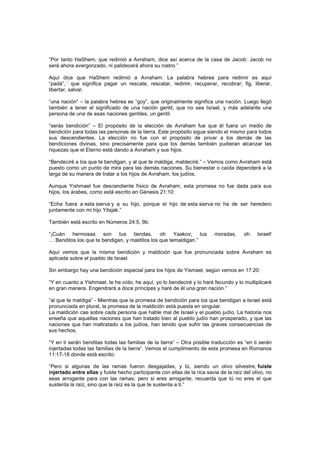 “Por tanto HaShem, que redimió a Avraham, dice así acerca de la casa de Jacob: Jacob no
será ahora avergonzado, ni palidecerá ahora su rostro.”
Aquí dice que HaShem redimió a Avraham. La palabra hebrea para redimir es aquí
“padá”,
[1]
que significa pagar un rescate, rescatar, redimir, recuperar, recobrar; fig. liberar,
libertar, salvar.
“una nación” – la palabra hebrea es “goy”, que originalmente significa una nación. Luego llegó
también a tener el significado de una nación gentil, que no sea Israel, y más adelante una
persona de una de esas naciones gentiles, un gentil.
“serás bendición” – El propósito de la elección de Avraham fue que él fuera un medio de
bendición para todas las personas de la tierra. Este propósito sigue siendo el mismo para todos
sus descendientes. La elección no fue con el propósito de privar a los demás de las
bendiciones divinas, sino precisamente para que los demás también pudieran alcanzar las
riquezas que el Eterno está dando a Avraham y sus hijos.
“Bendeciré a los que te bendigan, y al que te maldiga, maldeciré.” – Vemos como Avraham está
puesto como un punto de mira para las demás naciones. Su bienestar o caída dependerá a la
larga de su manera de tratar a los hijos de Avraham, los judíos.
Aunque Yishmael fue descendiente físico de Avraham, esta promesa no fue dada para sus
hijos, los árabes, como está escrito en Génesis 21:10:
“Echa fuera a esta sierva y a su hijo, porque el hijo de esta sierva no ha de ser heredero
juntamente con mi hijo Yitsjak.”
También está escrito en Números 24:5, 9b:
“¡Cuán hermosas son tus tiendas, oh Yaakov; tus moradas, oh Israel!
… Benditos los que te bendigan, y malditos los que temaldigan.”
Aquí vemos que la misma bendición y maldición que fue pronunciada sobre Avraham es
aplicada sobre el pueblo de Israel.
Sin embargo hay una bendición especial para los hijos de Yismael, según vemos en 17:20:
“Y en cuanto a Yishmael, te he oído; he aquí, yo lo bendeciré y lo haré fecundo y lo multiplicaré
en gran manera. Engendrará a doce príncipes y haré de él una gran nación.”
“al que te maldiga” - Mientras que la promesa de bendición para los que bendigan a Israel está
pronunciada en plural, la promesa de la maldición está puesta en singular.
La maldición cae sobre cada persona que hable mal de Israel y el pueblo judío. La historia nos
enseña que aquellas naciones que han tratado bien al pueblo judío han prosperado, y que las
naciones que han maltratado a los judíos, han tenido que sufrir las graves consecuencias de
sus hechos.
“Y en ti serán benditas todas las familias de la tierra” – Otra posible traducción es “en ti serán
injertadas todas las familias de la tierra”. Vemos el cumplimiento de esta promesa en Romanos
11:17-18 donde está escrito:
“Pero si algunas de las ramas fueron desgajadas, y tú, siendo un olivo silvestre, fuiste
injertado entre ellas y fuiste hecho participante con ellas de la rica savia de la raíz del olivo, no
seas arrogante para con las ramas; pero si eres arrogante, recuerda que tú no eres el que
sustenta la raíz, sino que la raíz es la que te sustenta a ti.”
 
