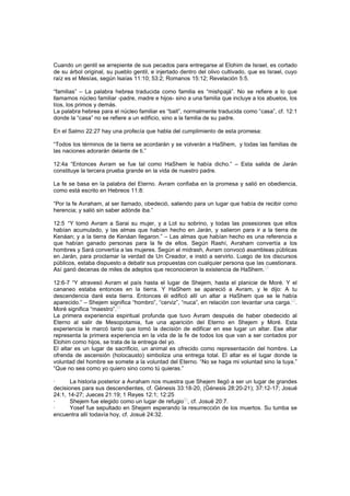 Cuando un gentil se arrepiente de sus pecados para entregarse al Elohim de Israel, es cortado
de su árbol original, su pueblo gentil, e injertado dentro del olivo cultivado, que es Israel, cuyo
raíz es el Mesías, según Isaías 11:10; 53:2; Romanos 15:12; Revelación 5:5.
“familias” – La palabra hebrea traducida como familia es “mishpajá”. No se refiere a lo que
llamamos núcleo familiar -padre, madre e hijos- sino a una familia que incluye a los abuelos, los
tíos, los primos y demás.
La palabra hebrea para el núcleo familiar es “bait”, normalmente traducida como “casa”, cf. 12:1
donde la “casa” no se refiere a un edificio, sino a la familia de su padre.
En el Salmo 22:27 hay una profecía que habla del cumplimiento de esta promesa:
“Todos los términos de la tierra se acordarán y se volverán a HaShem, y todas las familias de
las naciones adorarán delante de ti.”
12:4a “Entonces Avram se fue tal como HaShem le había dicho.” – Esta salida de Jarán
constituye la tercera prueba grande en la vida de nuestro padre.
La fe se basa en la palabra del Eterno. Avram confiaba en la promesa y salió en obediencia,
como está escrito en Hebreos 11:8:
“Por la fe Avraham, al ser llamado, obedeció, saliendo para un lugar que había de recibir como
herencia; y salió sin saber adónde iba.”
12:5 “Y tomó Avram a Sarai su mujer, y a Lot su sobrino, y todas las posesiones que ellos
habían acumulado, y las almas que habían hecho en Jarán, y salieron para ir a la tierra de
Kenáan; y a la tierra de Kenáan llegaron.” – Las almas que habían hecho es una referencia a
que habían ganado personas para la fe de ellos. Según Rashí, Avraham convertía a los
hombres y Sará convertía a las mujeres. Según el midrash, Avram convocó asambleas públicas
en Jarán, para proclamar la verdad de Un Creador, e instó a servirlo. Luego de los discursos
públicos, estaba dispuesto a debatir sus propuestas con cualquier persona que las cuestionara.
Así ganó decenas de miles de adeptos que reconocieron la existencia de HaShem.
[2]
12:6-7 “Y atravesó Avram el país hasta el lugar de Shejem, hasta el planicie de Moré. Y el
cananeo estaba entonces en la tierra. Y HaShem se apareció a Avram, y le dijo: A tu
descendencia daré esta tierra. Entonces él edificó allí un altar a HaShem que se le había
aparecido.” – Shejem significa “hombro”, “cerviz”, “nuca”, en relación con levantar una carga.
[3]
.
Moré significa “maestro”.
[4]
La primera experiencia espiritual profunda que tuvo Avram después de haber obedecido al
Eterno al salir de Mesopotamia, fue una aparición del Eterno en Shejem y Moré. Esta
experiencia le marcó tanto que tomó la decisión de edificar en ese lugar un altar. Ese altar
representa la primera experiencia en la vida de la fe de todos los que van a ser contados por
Elohim como hijos, se trata de la entrega del yo.
El altar es un lugar de sacrificio, un animal es ofrecido como representación del hombre. La
ofrenda de ascensión (holocausto) simboliza una entrega total. El altar es el lugar donde la
voluntad del hombre se somete a la voluntad del Eterno. “No se haga mi voluntad sino la tuya.”
“Que no sea como yo quiero sino como tú quieras.”
· La historia posterior a Avraham nos muestra que Shejem llegó a ser un lugar de grandes
decisiones para sus descendientes, cf. Génesis 33:18-20, (Génesis 28:20-21); 37:12-17; Josué
24:1, 14-27; Jueces 21:19; 1 Reyes 12:1; 12:25
· Shejem fue elegido como un lugar de refugio
[5]
, cf. Josué 20:7.
· Yosef fue sepultado en Shejem esperando la resurrección de los muertos. Su tumba se
encuentra allí todavía hoy, cf. Josué 24:32.
 