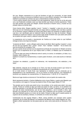 Así que, Shejem representa en la vida de Avraham el lugar de conversión, el lugar donde
muere de si mismo y reconoce al HaShem como su único Elohim verdadero. Es el lugar donde
HaShem le prometió por primera vez que su descendencia recibiría esa tierra.
Y de la misma manera como Avraham tuvo esa experiencia, todos los que en el día del juicio
van a ser finalmente contados como sus hijos tendrán que tener la misma experiencia. Todos
sus hijos tendrán que pasar por Shejem, donde reconocen al Elohim único y mueren de sus
propias vidas en el primer altar.
Como hemos dicho, Shejem significa “cerviz”, “hombro” o “espalda” y viene de una raíz que
tiene que ver con inclinarse para levantar una carga sobre su espalda. Esto nos lleva a pensar
en el momento cuando el Mesías se inclinó para llevar sobre sus hombros el madero sobre el
cual iba a ser sacrificado para la redención eterna de todos los hijos de Avraham. Shejem
simboliza la muerte de Yeshúa. Fue el primer lugar donde Avraham tuvo que pasar para poder
ser el padre de la gran nación y obtener la tierra de Israel.
La experiencia con la muerte y resurrección de Yeshúa es la base sobre la cual HaShem
entrega la tierra a los hijos de Avraham.
“el planicie de Moré” – Junto a Shejem está la llanura de Moré. Moré significa “maestro” y viene
de una raíz que significa “fluir”; “poner”, “echar”, “tirar”; “señalar”; “enseñar”.
[6]
Es la misma raíz
que se encuentra en la palabra Torá.
Así que cuando Avram primero tuvo la experiencia profunda de conversión en Shejem al mismo
tiempo tuvo la experiencia de lo que implica tener un Moré, un Maestro que le enseñaba la
Torá.
La Torá es algo que marca la diferencia entre lo santo y lo común, lo verdadero y lo falso, luz y
tinieblas, vida y muerte, etc.
HaShem le enseñó los mandamientos a nuestro padre Avraham, como está escrito en Génesis
26:5:
“Avraham me obedeció, y guardó mi ordenanza, mis mandamientos, mis estatutos y mis
leyes.”
Más adelante, después de la entrada en la Tierra, los hijos de Israel tuvieron que marcar la
diferencia entre la bendición y la maldición precisamente en el valle de Moré.
En el norte tenían el monte Eival, que representa la maldición que es producida por la
desobediencia a los mandamientos, y en el sur tenían el monte Guerizim, que representa la
bendición por obedecer los mandamientos. Cf. Deuteronomio 11:26-32; 27:12; Josué 8:33.
Moré es el lugar donde se reconoce la Torá del Eterno como el patrón de nuestra vida.
Moré representa también a Yeshúa HaMashíaj como el gran Rabino, nuestro gran Maestro que
nos enseña a vivir según la Torá que fue dada en Sinai. El dice según Mateo 5.17-20:
“No penséis que he venido para abolir la ley o los profetas; no he venido para abolir, sino para
cumplir. Porque en verdad os digo que hasta que pasen el cielo y la tierra, no se perderá ni la
letra más pequeña ni una tilde de la ley hasta que toda se cumpla. Cualquiera, pues, que anule
uno solo de estos mandamientos, aun de los más pequeños, y así lo enseñe a otros, será
llamado muy pequeño en el reino de los cielos; pero cualquiera que los guarde y los enseñe,
éste será llamado grande en el reino de los cielos. Porque os digo que si vuestra justicia no
supera la de los escribas y fariseos, no entraréis en el reino de los cielos.”
Combinando los dos lugares Shejem y Moré, vemos también una conexión entre nuestra
aceptación de la muerte del Mesías y la aceptación del Mesías como nuestro Maestro de Torá.
Shejem y Moré representan los dos pasos para ser salvo como está escrito en Romanos 10:9-
10:
 