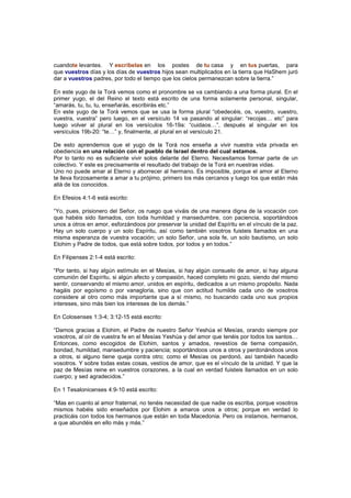 cuandote levantes. Y escríbelas en los postes de tu casa y en tus puertas, para
que vuestros días y los días de vuestros hijos sean multiplicados en la tierra que HaShem juró
dar a vuestros padres, por todo el tiempo que los cielos permanezcan sobre la tierra.”
En este yugo de la Torá vemos como el pronombre se va cambiando a una forma plural. En el
primer yugo, el del Reino el texto está escrito de una forma solamente personal, singular,
“amarás, tu, tu, tu, enseñarás, escribirás etc.”
En este yugo de la Torá vemos que se usa la forma plural “obedecéis, os, vuestro, vuestro,
vuestra, vuestra” pero luego, en el versículo 14 va pasando al singular: “recojas… etc” para
luego volver al plural en los versículos 16-19a: “cuidaos…”, después al singular en los
versículos 19b-20: “te…” y, finalmente, al plural en el versículo 21.
De esto aprendemos que el yugo de la Torá nos enseña a vivir nuestra vida privada en
obediencia en una relación con el pueblo de Israel dentro del cual estamos.
Por lo tanto no es suficiente vivir solos delante del Eterno. Necesitamos formar parte de un
colectivo. Y este es precisamente el resultado del trabajo de la Torá en nuestras vidas.
Uno no puede amar al Eterno y aborrecer al hermano. Es imposible, porque el amor al Eterno
te lleva forzosamente a amar a tu prójimo, primero los más cercanos y luego los que están más
allá de los conocidos.
En Efesios 4:1-6 está escrito:
“Yo, pues, prisionero del Señor, os ruego que viváis de una manera digna de la vocación con
que habéis sido llamados, con toda humildad y mansedumbre, con paciencia, soportándoos
unos a otros en amor, esforzándoos por preservar la unidad del Espíritu en el vínculo de la paz.
Hay un solo cuerpo y un solo Espíritu, así como también vosotros fuisteis llamados en una
misma esperanza de vuestra vocación; un solo Señor, una sola fe, un solo bautismo, un solo
Elohim y Padre de todos, que está sobre todos, por todos y en todos.”
En Filipenses 2:1-4 está escrito:
“Por tanto, si hay algún estímulo en el Mesías, si hay algún consuelo de amor, si hay alguna
comunión del Espíritu, si algún afecto y compasión, haced completo mi gozo, siendo del mismo
sentir, conservando el mismo amor, unidos en espíritu, dedicados a un mismo propósito. Nada
hagáis por egoísmo o por vanagloria, sino que con actitud humilde cada uno de vosotros
considere al otro como más importante que a sí mismo, no buscando cada uno sus propios
intereses, sino más bien los intereses de los demás.”
En Colosenses 1:3-4; 3:12-15 está escrito:
“Damos gracias a Elohim, el Padre de nuestro Señor Yeshúa el Mesías, orando siempre por
vosotros, al oír de vuestra fe en el Mesías Yeshúa y del amor que tenéis por todos los santos…
Entonces, como escogidos de Elohim, santos y amados, revestíos de tierna compasión,
bondad, humildad, mansedumbre y paciencia; soportándoos unos a otros y perdonándoos unos
a otros, si alguno tiene queja contra otro; como el Mesías os perdonó, así también hacedlo
vosotros. Y sobre todas estas cosas, vestíos de amor, que es el vínculo de la unidad. Y que la
paz de Mesías reine en vuestros corazones, a la cual en verdad fuisteis llamados en un solo
cuerpo; y sed agradecidos.”
En 1 Tesalonicenses 4:9-10 está escrito:
“Mas en cuanto al amor fraternal, no tenéis necesidad de que nadie os escriba, porque vosotros
mismos habéis sido enseñados por Elohim a amaros unos a otros; porque en verdad lo
practicáis con todos los hermanos que están en toda Macedonia. Pero os instamos, hermanos,
a que abundéis en ello más y más.”
 