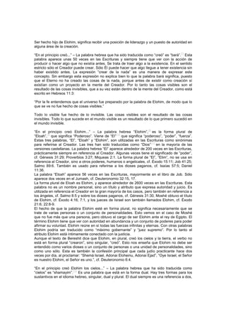 Ser hecho hijo de Elohim, significa recibir una posición de liderazgo y un puesto de autoridad en
alguna área de la creación.
“En el principio creó...” – La palabra hebrea que ha sido traducida como “creó” es “bará”.
[7]
Esta
palabra aparece unas 50 veces en las Escrituras y siempre tiene que ver con la acción de
producir o hacer algo que no existía antes. Se trata de traer algo a la existencia. En el sentido
estricto sólo el Creador puede crear. Sólo Él puede hacer que algo llegue a tener existencia sin
haber existido antes. La expresión “crear de la nada” es una manera de expresar este
concepto. Sin embargo esta expresión no explica bien lo que la palabra bará significa, puesto
que el Eterno no ha creado las cosas de la nada, porque antes de existir como creación sí
existían como un proyecto en la mente del Creador. Por lo tanto las cosas visibles son el
resultado de las cosas invisibles, que a su vez están dentro de la mente del Creador, como está
escrito en Hebreos 11:3:
“Por la fe entendemos que el universo fue preparado por la palabra de Elohim, de modo que lo
que se ve no fue hecho de cosas visibles.”
Todo lo visible fue hecho de lo invisible. Las cosas visibles son el resultado de las cosas
invisibles. Todo lo que sucede en el mundo visible es un resultado de lo que primero sucedió en
el mundo invisible.
“En el principio creó Elohim...” – La palabra hebrea “Elohim”,
[8]
es la forma plural de
“Eloah”,
[9]
que significa “Poderoso”. Viene de “El”
[10]
que significa “poderoso”, “poder”, “fuerza”.
Estas tres palabras, “El”, “Eloah” y “Elohim”, son utilizadas en las Escrituras como sinónimas
para referirse al Creador. Las tres han sido traducidas como “Dios”
[11]
en la mayoría de las
versiones castellanas. La palabra hebrea “El” aparece alrededor de 200 veces en las Escrituras,
prácticamente siempre en referencia al Creador. Algunas veces tiene el significado de “poder”,
cf. Génesis 31:29; Proverbios 3:27; Miqueas 2:1. La forma plural de “El”, “Elim”, no se usa en
referencia al Creador, sino a otros poderes, humanos o angelicales, cf. Éxodo 15:11; Job 41:25;
Salmo 89:6. También es usado para referirse a los dioses paganos, cf. Isaías 57:5; Daniel
11:36.
La palabra “Eloah” aparece 56 veces en las Escrituras, mayormente en el libro de Job. Sólo
aparece dos veces en el Jumash, cf. Deuteronomio 32:15, 17.
La forma plural de Eloah es Elohim, y aparece alrededor de 2600 veces en las Escrituras. Esta
palabra no es un nombre personal, sino un título y atributo que expresa autoridad y juicio. Es
utilizada en referencia el Creador en la gran mayoría de los casos, pero también en referencia a
los ángeles, cf. Salmo 8:5 y sobre los dioses paganos, cf. Génesis 31:30. Moshé obtuvo el título
de Elohim, cf. Éxodo 4:16; 7:1, y los jueces de Israel son también llamados Elohim, cf. Éxodo
21:6; 22:8-9.
El hecho de que la palabra Elohim esté en forma plural, no significa necesariamente que se
trate de varias personas o un conjunto de personalidades. Esto vemos en el caso de Moshé
que no fue más que una persona, pero obtuvo el cargo de ser Elohim ante el rey de Egipto. El
término Elohim tiene que ver con autoridad en abundancia y un conjunto de poderes para poder
afirmar su voluntad. Elohim reúne en sí todas las fuerzas infinitas y eternas. Con otras palabras
Elohim podría ser traducido como “máximo gobernante” y “juez supremo”. Por lo tanto el
atributo Elohim está íntimamente conectado con la justicia.
Aunque el texto de Bereshit dice que Elohim, en plural, creó los cielos y la tierra, el verbo no
está en forma plural “crearon”, sino singular, “creó”. Esto nos enseña que Elohim no debe ser
entendido como varios dioses o un conjunto de personas o una unidad de personalidades, sino
como uno sólo. Esta es también la confesión principal que cada judío practicante hace dos
veces por día, al proclamar: “Shemá Israel, Adonai Eloheinu, Adonai Ejad”, “Oye Israel, el Señor
es nuestro Elohim, el Señor es uno.”, cf. Deuteronomio 6:4.
“En el principio creó Elohim los cielos...” – La palabra hebrea que ha sido traducida como
“cielos” es “shamayim”.
[12]
Es una palabra que está en la forma dual. Hay tres formas para los
sustantivos en el idioma hebreo, singular, dual y plural. El dual siempre es una referencia a dos,
 