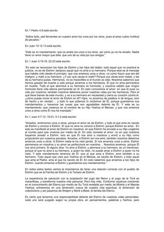 En 1 Pedro 4:8 está escrito:
“Sobre todo, sed fervientes en vuestro amor los unos por los otros, pues el amor cubre multitud
de pecados.”
En Juan 15:12-13 está escrito:
“Este es mi mandamiento: que os améis los unos a los otros, así como yo os he amado. Nadie
tiene un amor mayor que éste: que uno dé su vida por sus amigos.”
En 1 Juan 3:10-18, 22-23 está escrito:
“En esto se reconocen los hijos de Elohim y los hijos del diablo: todo aquel que no practica la
justicia, no es de Elohim; tampoco aquel que no ama a su hermano. Porque este es el mensaje
que habéis oído desde el principio: que nos amemos unos a otros; no como Kayín que era del
maligno, y mató a su hermano. ¿Y por qué causa lo mató? Porque sus obras eran malas, y las
de su hermano justas. Hermanos, no os maravilléis si el mundo os odia. Nosotros sabemos que
hemos pasado de muerte a vida porque amamos a los hermanos. El que no ama permanece
en muerte. Todo el que aborrece a su hermano es homicida, y vosotros sabéis que ningún
homicida tiene vida eterna permanente en él. En esto conocemos el amor: en que él puso su
vida por nosotros; también nosotros debemos poner nuestras vidas por los hermanos. Pero el
que tiene bienes de este mundo, y ve a su hermano en necesidad y cierra su corazón contra él,
¿cómo puede morar el amor de Elohim en él? Hijos, no amemos de palabra ni de lengua, sino
de hecho y en verdad…. y todo lo que pidamos lo recibimos de Él, porque guardamos sus
mandamientos y hacemos las cosas que son agradables delante de Él. Y este es su
mandamiento: que creamos en el nombre de su Hijo Yeshúa el Mesías, y que nos amemos
unos a otros como Él nos ha mandado.”
En 1 Juan 4:7-12, 19-21; 5:1-2 está escrito:
“Amados, amémonos unos a otros, porque el amor es de Elohim, y todo el que ama es nacido
de Elohim y conoce a Elohim. El que no ama no conoce a Elohim, porque Elohim es amor. En
esto se manifestó el amor de Elohim en nosotros: en que Elohim ha enviado a su Hijo unigénito
al mundo para que vivamos por medio de él. En esto consiste el amor: no en que nosotros
hayamos amado a Elohim, sino en que Él nos amó a nosotros y envió a su Hijo como
propiciación por nuestros pecados. Amados, si Elohim así nos amó, también nosotros debemos
amarnos unos a otros. A Elohim nadie le ha visto jamás. Si nos amamos unos a otros, Elohim
permanece en nosotros y su amor se perfecciona en nosotros… Nosotros amamos, porque Él
nos amó primero. Si alguno dice: Yo amo a Elohim, y aborrece a su hermano, es un mentiroso;
porque el que no ama a su hermano, a quien ha visto, no puede amar a Elohim a quien no ha
visto. Y este mandamiento tenemos de Él: que el que ama a Elohim, ame también a su
hermano. Todo aquel que cree que Yeshúa es el Mesías, es nacido de Elohim; y todo aquel
que ama al Padre, ama al que ha nacido de Él. En esto sabemos que amamos a los hijos de
Elohim: cuando amamos a Elohim y guardamos sus mandamientos.”
En todos estos textos vemos la importancia de tener una relación correcta con el pueblo de
Elohim que es la Familia de Elohim y el Templo de Elohim.
La experiencia de salvación con la aceptación del yugo del Reino y el yugo de la Torá es
maravillosa, y transforma nuestra vida personal. Pero hay más. Conforme vayamos creciendo
en el conocimiento del Eterno por medio de Su Torá revelada por medio de Moshé y el Mesías
Yeshúa, entraremos en una dimensión nueva de nuestra vida espiritual, la dimensión de
colectivismo y así pasamos de Shejem y Moré a Betel, la familia del Eterno.
Es cierto que tenemos una responsabilidad delante del Eterno de nuestras vidas personales,
cada uno será juzgado según su propia obra, en pensamientos, palabras y hechos, pero
 