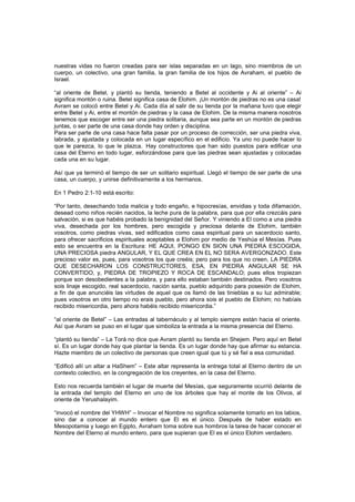 nuestras vidas no fueron creadas para ser islas separadas en un lago, sino miembros de un
cuerpo, un colectivo, una gran familia, la gran familia de los hijos de Avraham, el pueblo de
Israel.
“al oriente de Betel, y plantó su tienda, teniendo a Betel al occidente y Ai al oriente” – Ai
significa montón o ruina. Betel significa casa de Elohim. ¡Un montón de piedras no es una casa!
Avram se colocó entre Betel y Ai. Cada día al salir de su tienda por la mañana tuvo que elegir
entre Betel y Ai, entre el montón de piedras y la casa de Elohim. De la misma manera nosotros
tenemos que escoger entre ser una piedra solitaria, aunque sea parte en un montón de piedras
juntas, o ser parte de una casa donde hay orden y disciplina.
Para ser parte de una casa hace falta pasar por un proceso de corrección, ser una piedra viva,
labrada, y ajustada y colocada en un lugar específico en el edificio. Ya uno no puede hacer lo
que le parezca, lo que le plazca. Hay constructores que han sido puestos para edificar una
casa del Eterno en todo lugar, esforzándose para que las piedras sean ajustadas y colocadas
cada una en su lugar.
Así que ya terminó el tiempo de ser un solitario espiritual. Llegó el tiempo de ser parte de una
casa, un cuerpo, y unirse definitivamente a los hermanos.
En 1 Pedro 2:1-10 está escrito:
“Por tanto, desechando toda malicia y todo engaño, e hipocresías, envidias y toda difamación,
desead como niños recién nacidos, la leche pura de la palabra, para que por ella crezcáis para
salvación, si es que habéis probado la benignidad del Señor. Y viniendo a El como a una piedra
viva, desechada por los hombres, pero escogida y preciosa delante de Elohim, también
vosotros, como piedras vivas, sed edificados como casa espiritual para un sacerdocio santo,
para ofrecer sacrificios espirituales aceptables a Elohim por medio de Yeshúa el Mesías. Pues
esto se encuentra en la Escritura: HE AQUI, PONGO EN SION UNA PIEDRA ESCOGIDA,
UNA PRECIOSA piedra ANGULAR, Y EL QUE CREA EN EL NO SERA AVERGONZADO. Este
precioso valor es, pues, para vosotros los que creéis; pero para los que no creen, LA PIEDRA
QUE DESECHARON LOS CONSTRUCTORES, ESA, EN PIEDRA ANGULAR SE HA
CONVERTIDO, y, PIEDRA DE TROPIEZO Y ROCA DE ESCANDALO; pues ellos tropiezan
porque son desobedientes a la palabra, y para ello estaban también destinados. Pero vosotros
sois linaje escogido, real sacerdocio, nación santa, pueblo adquirido para posesión de Elohim,
a fin de que anunciéis las virtudes de aquel que os llamó de las tinieblas a su luz admirable;
pues vosotros en otro tiempo no erais pueblo, pero ahora sois el pueblo de Elohim; no habíais
recibido misericordia, pero ahora habéis recibido misericordia.”
“al oriente de Betel” – Las entradas al tabernáculo y al templo siempre están hacia el oriente.
Así que Avram se puso en el lugar que simboliza la entrada a la misma presencia del Eterno.
“plantó su tienda” – La Torá no dice que Avram plantó su tienda en Shejem. Pero aquí en Betel
sí. Es un lugar donde hay que plantar la tienda. Es un lugar donde hay que afirmar su estancia.
Hazte miembro de un colectivo de personas que creen igual que tú y sé fiel a esa comunidad.
“Edificó allí un altar a HaShem” – Este altar representa la entrega total al Eterno dentro de un
contexto colectivo, en la congregación de los creyentes, en la casa del Eterno.
Esto nos recuerda también el lugar de muerte del Mesías, que seguramente ocurrió delante de
la entrada del templo del Eterno en uno de los árboles que hay el monte de los Olivos, al
oriente de Yerushalayim.
“invocó el nombre del YHWH” – Invocar el Nombre no significa solamente tomarlo en los labios,
sino dar a conocer al mundo entero que El es el único. Después de haber estado en
Mesopotamia y luego en Egipto, Avraham toma sobre sus hombros la tarea de hacer conocer el
Nombre del Eterno al mundo entero, para que supieran que El es el único Elohim verdadero.
 