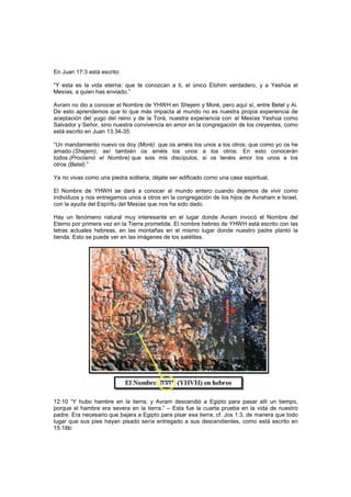 En Juan 17:3 está escrito:
“Y esta es la vida eterna: que te conozcan a ti, el único Elohim verdadero, y a Yeshúa el
Mesías, a quien has enviado.”
Avram no dio a conocer el Nombre de YHWH en Shejem y Moré, pero aquí sí, entre Betel y Ai.
De esto aprendemos que lo que más impacta al mundo no es nuestra propia experiencia de
aceptación del yugo del reino y de la Torá, nuestra experiencia con el Mesías Yeshúa como
Salvador y Señor, sino nuestra convivencia en amor en la congregación de los creyentes, como
está escrito en Juan 13:34-35:
“Un mandamiento nuevo os doy (Moré): que os améis los unos a los otros; que como yo os he
amado (Shejem), así también os améis los unos a los otros. En esto conocerán
todos (Proclamó el Nombre) que sois mis discípulos, si os tenéis amor los unos a los
otros (Betel).”
Ya no vivas como una piedra solitaria, déjate ser edificado como una casa espiritual.
El Nombre de YHWH se dará a conocer al mundo entero cuando dejemos de vivir como
individuos y nos entregamos unos a otros en la congregación de los hijos de Avraham e Israel,
con la ayuda del Espíritu del Mesías que nos ha sido dado.
Hay un fenómeno natural muy interesante en el lugar donde Avram invocó el Nombre del
Eterno por primera vez en la Tierra prometida. El nombre hebreo de YHWH está escrito con las
letras actuales hebreas, en las montañas en el mismo lugar donde nuestro padre plantó la
tienda. Esto se puede ver en las imágenes de los satélites.
12:10 “Y hubo hambre en la tierra; y Avram descendió a Egipto para pasar allí un tiempo,
porque el hambre era severa en la tierra.” – Esta fue la cuarta prueba en la vida de nuestro
padre. Era necesario que bajara a Egipto para pisar esa tierra, cf. Jos 1:3, de manera que todo
lugar que sus pies hayan pisado sería entregado a sus descendientes, como está escrito en
15:18b:
 