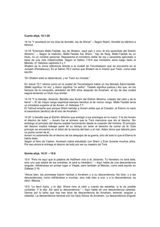 Cuarta aliyá, 14:1-20
14:1a “Y aconteció en los días de Amrafel, rey de Shinar” – Según Rashí, Amrafel es idéntico a
Nimrod.
14:18 “Entonces Malki-Tsedek, rey de Shalem, sacó pan y vino; él era sacerdote del Elohim
Altísimo.” – Según la tradición, Malki-Tsedek fue Shem,
[7]
hijo de Noaj. Malki-Tsedek es un
título, no un nombre personal. Representa el ministerio doble de rey y sacerdote ejercitado a
base de una vida indestructible. Según el Salmo 110:4 ese ministerio sería luego dado al
Mesías, cf. Hebreos capítulos 5 y 7.
Shalem es la única referencia directa a la ciudad de Yerushalayim que se encuentra en el
Jumash (Pentateuco). En el Salmo 76:2 vemos que Shalem es lo mismo que Tsión, como está
escrito:
“En Shalem está su tabernáculo, y en Tsion su morada.”
En Josué 10:1 vemos como en la ciudad de Yerushalayim había un rey llamado Adoni-tsedek.
(Malki significa “mi rey” y Adoní significa “mi señor”. Tsedek significa justicia.) Así que, en los
tiempos de la conquista, alrededor de 600 años después de Avraham, el rey de esa ciudad
seguía teniendo un título muy similar.
14:19 “Y lo bendijo, diciendo: Bendito sea Avram del Elohim Altísimo, creador del cielo y de la
tierra” – El de mayor rango espiritual siempre bendice al de menor rango. Malki-Tsedek tenía
un ministerio superior al de Avram, cf. Hebreos 7:7.
El Talmud enseña que porque Shem bendijo a Avram antes que al Creador, el Eterno no sacó
el sacerdocio (levitico) de él sino de Avraham.
[8]
14:20 “y bendito sea el Elohim Altísimo que entregó a tus enemigos en tu mano. Y le dio Avram
el diezmo de todo.” – Avram fue el primero que la Torá menciona que dio el diezmo. Sin
embargo el principio del diezmo estaba funcionando desde la creación del hombre. El principio
del diezmo implica trabajar parte de su tiempo sin tener el derecho de comer de él. Este
principio se encuentra en el árbol de la ciencia del bien y el mal. Adam tenía que labrarlo pero
no podía comer de él.
Avram no solamente dio el diezmo de los despojos de la guerra, sino de todo lo que el Eterno le
había dado.
Según el libro de Yashar, Avraham había estudiado con Shem y Ever durante muchos años.
Por eso ahora le entrega el diezmo de todo por ser su maestro de Torá.
Quinta aliyá, 14:21 – 15:6
15:4 “Pero he aquí que la palabra de HaShem vino a él, diciendo: Tu heredero no será éste,
sino uno que saldrá de tus entrañas, él será tu heredero.” – Aquí habla de una descendencia
singular, refiriéndose en primer lugar a Yitsjak, pero también al Mesías, como está escrito en
Gálatas 3:16:
“Ahora bien, las promesas fueron hechas a Avraham y a su descendencia. No dice: y a las
descendencias, como refiriéndose a muchas, sino más bien a una: y a tu descendencia, es
decir, Mesías. ”
15:5 “Lo llevó fuera, y le dijo: Ahora mira al cielo y cuenta las estrellas, si te es posible
contarlas. Y le dijo: Así será tu descendencia.” – Aquí habla de una descendencia celestial.
Vemos por lo tanto que hay tres tipos de descendencia de Avraham; terrenal, singular y
celestial. La descendencia terrenal son los hijos físicos de Avraham. La descendencia singular
 