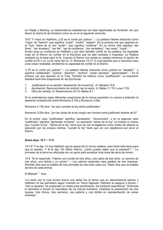 es Yitsjak y Mashíaj. La descendencia celestial son los hijos espirituales de Avraham, los que
tienen la misma fe de Avraham como se ve en el siguiente versículo.
15:6 “Y creyó en HaShem, y El se lo contó por justicia.” – La palabra hebrea traducida como
“creyó” es “heemin” que significa “creyó”, “confió”, “esperó”. Es la primera vez que aparece en
la Torá. Viene de la raíz “amán”[9]
que significa “sostener”. En su forma nifal significa “ser
firme”, “ser duradero”; “ser fiel”, “ser de confianza”; “ser verdadero”, “ser veraz”; “durar”.
[10]
Avram puso su confianza en HaShem y por esto también confió en Su palabra. Es imposible
creer en el Eterno sin confiar en la Escritura que ha sido revelada e inspirada. La Palabra
revelada es la base para la fe. Cuando el Eterno nos revela su palabra tenemos la opción de
confiar en Él o no. La fe viene del oír, cf. Romanos 10:17, lo cual significa que si hacemos caso
a las cosas reveladas, tendremos la capacidad de confiar en el Eterno.
“y Él se lo contó por justicia.” – La palabra hebrea traducida como justicia es “tsedaká”
[11]
y
significa “solidaridad”, “justicia”, “derecho”, “rectitud”, “poder salvador”, “generosidad”.[12]
Es la
primera vez que aparece en la Torá. También se traduce como “justificación”. La expresión
tsedaká tiene tres acepciones en las Escrituras:
1. Justificación en el sentido “declaración de inocencia”, cf. Génesis 15:6.
2. Aprobación; Reconocimiento de rectitud; dar la razón, cf. Mateo 11:19; Lucas 7:29.
3. Obra de caridad, cf. Deuteronomio 24:13; Mateo 6:1.
Si no entendemos estas diferentes acepciones de la misma expresión no vamos a entender la
aparente contradicción entre Romanos 2:13b y Romanos 3:20a.
Romanos 2:13b dice: “los que cumplen la ley serán justificados.”
Romanos 3:20a dice: “por las obras de la ley ningún ser humano será justificado delante de El”
En el primer caso “justificados” significa “aprobados”, “reconocidos”, y en el segundo caso
“justificado” significa “declarado inocente”. La expresión “obras de la ley” no implica lo mismo
que “cumplir la ley”. “Obras de la ley” tiene que ver con el legalismo como medio de obtener la
salvación por los propios méritos, “cumplir la ley” tiene que ver con obediencia por amor al
Eterno.
Sexta aliyá, 15:7 – 17:6
15:7-8 “Y le dijo: Yo soy HaShem que te saqué de Ur de los caldeos, para darte esta tierra para
que la poseas. Y él le dijo: Oh Señor Eterno, ¿cómo puedo saber que la poseeré?” – La
promesa de la tierra es reforzada con un pacto para erradicar toda duda del alma de Avram.
15:9 “El le respondió: Tráeme una novilla de tres años, una cabra de tres años, un carnero de
tres años, una tórtola y un pichón.” – Los rabinos entienden esta palabra de dos maneras.
Rambán dice que se trataba de tres animales de tres años cada uno. Rashí dice que se trataba
de tres de cada animal.
El Midrash
[13]
dice:
“La razón por la cual Avram buscó una señal fue el temor que su descendencia pecara y
HaShem no les permitiera seguir viviendo en Tierra Sagrada. HaShem le aseguró a Avram –
“Aún si pecaran, he preparado un medio para perdonarlos, los korbanot (sacrificios)”. Entonces
le demostró a Avram la naturaleza de los futuros korbanot, mediante la preparación de tres
bueyes, tres chivos, tres carneros, una paloma y una tórtola en representación de varias
ofrendas.”
 