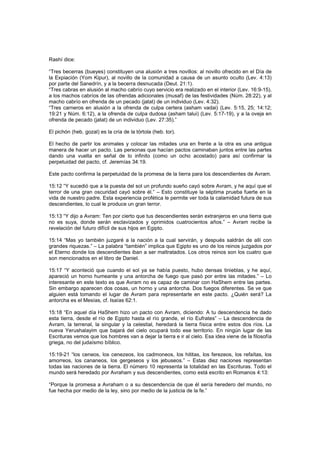 Rashí dice:
“Tres becerras (bueyes) constituyen una alusión a tres novillos: al novillo ofrecido en el Día de
la Expiación (Yom Kipur), al novillo de la comunidad a causa de un asunto oculto (Lev. 4:13)
por parte del Sanedrín, y a la becerra desnucada (Deut. 21:1).
“Tres cabras en alusión al macho cabrío cuyo servicio era realizado en el interior (Lev. 16:9-15),
a los machos cabríos de las ofrendas adicionales (musaf) de las festividades (Núm. 28:22), y al
macho cabrío en ofrenda de un pecado (jatat) de un individuo (Lev. 4:32).
“Tres carneros en alusión a la ofrenda de culpa certera (asham vadai) (Lev. 5:15, 25; 14:12;
19:21 y Núm. 6:12), a la ofrenda de culpa dudosa (asham talui) (Lev. 5:17-19), y a la oveja en
ofrenda de pecado (jatat) de un individuo (Lev. 27:35).”
El pichón (heb. gozal) es la cría de la tórtola (heb. tor).
El hecho de partir los animales y colocar las mitades una en frente a la otra es una antigua
manera de hacer un pacto. Las personas que hacían pactos caminaban juntos entre las partes
dando una vuelta en señal de lo infinito (como un ocho acostado) para así confirmar la
perpetuidad del pacto, cf. Jeremías 34:19.
Este pacto confirma la perpetuidad de la promesa de la tierra para los descendientes de Avram.
15:12 “Y sucedió que a la puesta del sol un profundo sueño cayó sobre Avram, y he aquí que el
terror de una gran oscuridad cayó sobre él.” – Esto constituye la séptima prueba fuerte en la
vida de nuestro padre. Esta experiencia profética le permite ver toda la calamidad futura de sus
descendientes, lo cual le produce un gran terror.
15:13 “Y dijo a Avram: Ten por cierto que tus descendientes serán extranjeros en una tierra que
no es suya, donde serán esclavizados y oprimidos cuatrocientos años.” – Avram recibe la
revelación del futuro difícil de sus hijos en Egipto.
15:14 “Mas yo también juzgaré a la nación a la cual servirán, y después saldrán de allí con
grandes riquezas.” – La palabra “también” implica que Egipto es uno de los reinos juzgados por
el Eterno donde los descendientes iban a ser maltratados. Los otros reinos son los cuatro que
son mencionados en el libro de Daniel.
15:17 “Y aconteció que cuando el sol ya se había puesto, hubo densas tinieblas, y he aquí,
apareció un horno humeante y una antorcha de fuego que pasó por entre las mitades.” – Lo
interesante en este texto es que Avram no es capaz de caminar con HaShem entre las partes.
Sin embargo aparecen dos cosas, un horno y una antorcha. Dos fuegos diferentes. Se ve que
alguien está tomando el lugar de Avram para representarle en este pacto. ¿Quién será? La
antorcha es el Mesías, cf. Isaías 62:1.
15:18 “En aquel día HaShem hizo un pacto con Avram, diciendo: A tu descendencia he dado
esta tierra, desde el río de Egipto hasta el río grande, el río Eufrates” – La descendencia de
Avram, la terrenal, la singular y la celestial, heredará la tierra física entre estos dos ríos. La
nueva Yerushalayim que bajará del cielo ocupará todo ese territorio. En ningún lugar de las
Escrituras vemos que los hombres van a dejar la tierra e ir al cielo. Esa idea viene de la filosofía
griega, no del judaísmo bíblico.
15:19-21 “los ceneos, los cenezeos, los cadmoneos, los hititas, los ferezeos, los refaítas, los
amorreos, los cananeos, los gergeseos y los jebuseos.” – Estas diez naciones representan
todas las naciones de la tierra. El número 10 representa la totalidad en las Escrituras. Todo el
mundo será heredado por Avraham y sus descendientes, como está escrito en Romanos 4:13:
“Porque la promesa a Avraham o a su descendencia de que él sería heredero del mundo, no
fue hecha por medio de la ley, sino por medio de la justicia de la fe.”
 