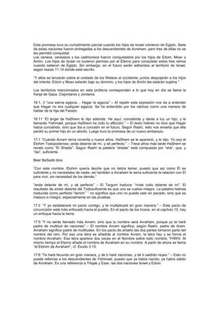 Esta promesa tuvo su cumplimiento parcial cuando los hijos de Israel volvieron de Egipto. Siete
de estas naciones fueron entregadas a los descendientes de Avraham, pero tres de ellas no se
les permitió conquistar.
Los ceneos, cenezeos y los cadmoneos fueron conquistados por los hijos de Edom, Moav y
Amón. Los hijos de Israel no tuvieron permiso por el Eterno para conquistar estos tres reinos
cuando salieron de Egipto. Sin embargo, en el futuro serán adheridos al territorio de Israel,
según Isaías 11:14 donde está escrito:
“Y ellos se lanzarán sobre el costado de los filisteos al occidente, juntos despojarán a los hijos
del oriente; Edom y Moav estarán bajo su dominio, y los hijos de Amón les estarán sujetos.”
Los territorios mencionados en esta profecía corresponden a lo que hoy en día se llama la
franja de Gaza, Cisjordania y Jordania.
16:1, 3 “una sierva egipcia… Hagar la egipcia” – Al repetir esta expresión nos da a entender
que Hagar no era cualquier egipcia. Se ha entendido por los rabinos como una manera de
hablar de la hija del Faraón.
16:11 “El ángel de HaShem le dijo además: He aquí, concebirás y darás a luz un hijo; y le
llamarás Yishmael, porque HaShem ha oído tu aflicción.” – El texto hebreo no dice que Hagar
había concebido, sino que iba a concebir en el futuro. Según Rashí, esto nos enseña que ella
perdió su primer hijo en un aborto. Luego tuvo la promesa de un nuevo embarazo.
17:1 “Cuando Avram tenía noventa y nueve años, HaShem se le apareció, y le dijo: Yo soy el
Elohim Todopoderoso; anda delante de mí, y sé perfecto.” – Trece años más tarde HaShem se
revela como “El Shadai”. Según Rashí la palabra “shadai” está compuesta por “she”, que, y
“dai”, suficiente.
Beer BaSadé dice:
“Con este nombre, Elohim quería decirle que no debía temer, puesto que así como Él es
suficiente y no necesitaba de nadie, así también a Avraham le sería suficiente la relación con El
para vivir, sin necesidad de los demás.”
“anda delante de mí, y sé perfecto” – El Targum traduce: “rinde culto delante de mí”. El
resultado de andar delante del Todosuficiente es que uno se vuelve íntegro. La palabra hebrea
traducida como perfecto “tamim”
[14]
no significa que uno no puede caer en pecado, sino que es
maduro e íntegro, especialmente en las pruebas.
17:2 “Y yo estableceré mi pacto contigo, y te multiplicaré en gran manera.” – Este pacto de
circuncisión está más enfocado hacia el pueblo. En el pacto de los trozos, en el capítulo 15, hay
un enfoque hacia la tierra.
17:5 “Y no serás llamado más Avram; sino que tu nombre será Avraham; porque yo te haré
padre de multitud de naciones” – El nombre Avram significa, según Rashí, padre de Aram.
Avraham significa padre de multitudes. En los pacto de antaño las dos partes tomaron parte del
nombre del otro. Por eso una letra es añadida al nombre Avram, la letra hey y se forma el
nombre Avraham. Esa letra aparece dos veces en el Nombre sobre todo nombre, YHWH. Al
mismo tiempo el Eterno añade el nombre de Avraham en su nombre. A partir de ahora se llama
“el Elohim de Avraham”, cf. Éxodo 3:15.
17:6 “Te haré fecundo en gran manera, y de ti haré naciones, y de ti saldrán reyes.” – Esto no
puede referirse a los descendientes de Yishmael, puesto que ya había nacido, ya había salido
de Avraham. Es una referencia a Yitsjak y Esav, las dos naciones Israel y Edom.
 