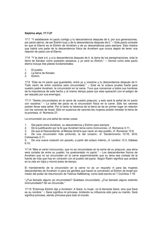 Séptima aliyá, 17:7-27
17:7 “Y estableceré mi pacto contigo y tu descendencia después de ti, por sus generaciones,
por pacto eterno, de ser Elohim tuyo y de tu descendencia después de ti.” – Este pacto consiste
en que el Eterno es el Elohim de Avraham y de su descendencia para siempre. Esto implica
que habrá una parte de la descendencia física de Avraham que nunca dejará de tener una
relación de pacto con el Eterno.
17:8 “Y te daré a ti, y a tu descendencia después de ti, la tierra de tus peregrinaciones, toda la
tierra de Kenáan como posesión perpetua; y yo seré su Elohim.” – Vemos como este pacto
eterno incluye tres pilares fundamentales:
1. El pueblo
2. La tierra de Kenáan
3. Elohim
17:9 “Este es mi pacto que guardaréis, entre yo y vosotros y tu descendencia después de ti:
Todo varón de entre vosotros será circuncidado.” – Esta es la octava prueba fuerte para
nuestro padre Avraham, la circuncisión en la carne. Tuvo que convencer a todos sus hombres
de la importancia de este hecho y al mismo tiempo pasar por esta operación con el peligro de
ser atacado por sus enemigos.
17:11 “Seréis circuncidados en la carne de vuestro prepucio, y esto será la señal de mi pacto
con vosotros.” – La señal del pacto es la circuncisión física en la carne. Sólo los varones
podrán llevar esta señal. Por lo tanto la herencia de la tierra se da en primer lugar en relación
con los varones de Israel. Sólo en ausencia de varones las mujeres podrán heredar la tierra de
la promesa, cf. Números 27.
La circuncisión es una señal de varias cosas:
1. Del pacto entre Avraham, su descendencia y Elohim para siempre.
2. De la justificación por la fe que Avraham tenía como incircunciso, cf. Romanos 4:11.
3. De que el Descendiente, el Mesías tendría que nacer en ese pueblo, cf. Romanos 15:8.
4. De una circuncisión más profundo, la del corazón, cf. Deuteronomio 10:16; 30:6;
Colosenses 2:11.
5. De una nueva creación sin pecado, a partir del octavo milenio, cf. Levitico 12:3; Gálatas
6:15.
17:14 “Mas el varón incircunciso, que no es circuncidado en la carne de su prepucio, esa alma
será cortada de entre su pueblo; ha quebrantado mi pacto.” – Los descendientes físicos de
Avraham que no se circuncidan en la carne experimentarán que su alma sea cortada de la
fuente de vida que hay en conexión con el pueblo del pacto. Según Rashí significa que andará
en la vida sin hijos y morirá antes de tiempo.
El mandamiento de la circuncisión en la carne no es un requisito ni para las mujeres
descendientes de Avraham ni para los gentiles que hacen la conversión al Elohim de Israel por
medio del poder de resurrección de Yeshúa HaMashíaj, como está escrito en 1 Corintios 7:18:
“¿Fue llamado alguno ya circuncidado? Quédese circuncidado. ¿Fue llamado alguno estando
incircuncidado? No se circuncide.”
17:15 “Entonces Elohim dijo a Avraham: A Sarai, tu mujer, no la llamarás Sarai, sino que Sará
es su nombre.” – Sarai significa mi princesa, limitando su influencia sólo para su marido. Sará
significa princesa, siendo princesa para todo el mundo.
 
