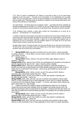 17:21 “Pero mi pacto lo estableceré con Yitsjak, el cual Sará te dará a luz por este tiempo
señalado el año que viene.” – El pacto de la circuncisión no fue establecido con el pueblo
árabe, sino con el pueblo judío. Por eso la tierra de Kenáan no es para el pueblo árabe, sino
para el pueblo judío. Yishmael recibió su bendición y HaShem le dio muchas otras tierras, pero
la tierra de la promesa no le pertenece.
“por este tiempo” – El hebreo tiene aquí la palabra “moed”
[15]
que habla del tiempo señalado de
las fiestas establecidas por el Eterno, cf. Levítico 23. Así que Yitsjak nació en una de las fiestas
anuales. En los próximos capítulos veremos en qué fiesta nació. ¡No pierda el próximo estudio!
17:24 “Avraham tenía noventa y nueve años cuando fue circuncidado en la carne de su
prepucio.” – En Romanos 4:11-12 está escrito:
“y recibió la señal de la circuncisión como sello de la justicia de la fe que tenía mientras aún era
incircunciso, para que fuera padre de todos los que creen sin ser circuncidados, a fin de que la
justicia también a ellos les fuera imputada; y padre de la circuncisión para aquellos que no
solamente son de la circuncisión, sino que también siguen en los pasos de la fe que tenía
nuestro padre Avraham cuando era incircunciso.”
Avraham llegó a tener 175 años de edad. Así que paso 99 años de su vida como incircunciso y
76 años de su vida circuncidado. Esto nos enseña que al final serán contados como hijos de
Avraham más incircuncisos que circuncidados.
[1]
Strong H6299 pâdâh, paw-daw', A primitive root; to sever, that is, ransom; generally
to release, preserve: - X at all, deliver, X by any means, ransom, (that are to be, let be) redeem
(-ed), rescue, X surely.
[2]
Rambán Akum 1:3
[3]
Strong H7927 she
kem, shek-em', The same as H7926; ridge; Shekem, a place in
Palestine: - Shechem.
Strong H7926 she
kem, shek-em' From H7925; the neck (between the shoulders) as the place of
burdens; figuratively the spur of a hill: - back, X consent, portion, shoulder.
Strong H7925 shâkam, shaw-kam' A primitive root; properly to incline (the shoulder to a
burden); but used only as denominative from H7926; literally toload up (on the back of man or
beast), that is, to start early in the morning: - (arise, be up, get [oneself] up, rise up) early
(betimes), morning.
[4]
Strong H4176, môreh môreh, mo-reh', mo-reh', The same as H4175; Moreh, a
Canaanite; also a hill (perhaps named from him): - Moreh.
Strong H4175, môreh, mo-reh', From H3384; an archer; also teacher or teaching; also
the early rain (see H3138): - (early) rain.
Strong H3384, yârâh yârâ', yaw-raw', yaw-raw', A primitive root; properly to flow as water
(that is, to rain); transitively to lay or throw (especially an arrow, that is, to shoot); figuratively
to point out (as if by aiming the finger), to teach: - (+) archer, cast, direct, inform, instruct, lay,
shew, shoot, teach (-er, -ing), through.
[5]
Cuando una persona ha matado a alguien accidentalmente puede huir a la ciudad de
refugio más cercano para estar protegido contra el vengador de la sangre del que murió. Allí
tiene que permanecer hasta la muerte del Sumo Sacerdote, y entonces será libre para volver a su
casa. Esto nos habla de la muerte del Mesías que libera a los pecadores de sus cargos que tienen
en su contra.
[6]
Strong H4176, môreh môreh, mo-reh', mo-reh', The same as H4175; Moreh, a
Canaanite; also a hill (perhaps named from him): - Moreh.
Strong H4175, môreh, mo-reh', From H3384; an archer; also teacher or teaching; also
the early rain (see H3138): - (early) rain.
Strong H3384, yârâh yârâ', yaw-raw', yaw-raw', A primitive root; properly to flow as water
(that is, to rain); transitively to lay or throw (especially an arrow, that is, to shoot); figuratively
 