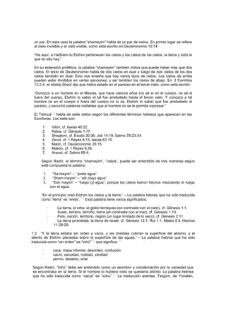 un par. En este caso la palabra “shamayim” habla de un par de cielos. En primer lugar se refiere
al cielo invisible y al cielo visible, como está escrito en Deuteronomio 10:14:
“He aquí, a HaShem tu Elohim pertenecen los cielos y los cielos de los cielos, la tierra y todo lo
que en ella hay.”
En su extensión profética, la palabra “shamayim” también indica que puede haber más que dos
cielos. El texto de Deuteronomio habla de dos cielos en dual y luego de dos cielos de los dos
cielos también en dual. Esto nos enseña que hay varios tipos de cielos. Los cielos de arriba
pueden estar divididos en varias secciones, y así también los cielos de abajo. En 2 Corintios
12:2-4, el shaliaj Shaúl dijo que había estado en el paraíso en el tercer cielo, como está escrito:
“Conozco a un hombre en el Mesías, que hace catorce años (no sé si en el cuerpo, no sé si
fuera del cuerpo, Elohim lo sabe) el tal fue arrebatado hasta el tercer cielo. Y conozco a tal
hombre (si en el cuerpo o fuera del cuerpo no lo sé, Elohim lo sabe) que fue arrebatado al
paraíso, y escuchó palabras inefables que al hombre no se le permite expresar.”
El Talmud
[13]
habla de siete cielos según los diferentes términos hebreos que aparecen en las
Escrituras. Los siete son:
1. Vilón, cf. Isaías 40:22.
2. Rakia, cf. Génesis 1:17.
3. Shejakim, cf. Éxodo 30:36; Job 14:19; Salmo 78:23-24.
4. Zevul, cf. 1 Reyes 8:13; Isaías 63:15.
5. Maón, cf. Deuteronomio 26:15.
6. Makón, cf. 1 Reyes 8:39.
7. Aravot, cf. Salmo 68:4;
Según Rashí, el término “shamayim”, “cielos”, puede ser entendido de tres maneras según
esté compuesta la palabra:
1. “Sa mayim” – “porta agua”.
2. “Sham mayim” – “allí (hay) agua”.
3. “Esh mayim” – “fuego (y) agua”, porque los cielos fueron hechos mezclando el fuego
con el agua.
“En el principio creó Elohim los cielos y la tierra.” – La palabra hebrea que ha sido traducida
como “tierra” es “erets”.
[14]
Esta palabra tiene varios significados:
· La tierra, el orbe, el globo terráqueo (en contraste con el cielo), cf. Génesis 1:1.
· Suelo, terreno, terruño, tierra (en contraste con el mar), cf. Génesis 1:10.
· País, nación, territorio, región (un lugar limitado de lo seco), cf. Génesis 2:11.
· La tierra prometida, la tierra de Israel, cf. Génesis 12:1; Rut 1:1; Mateo 5:5; Hechos
11:28-29.
1:2 “Y la tierra estaba sin orden y vacía, y las tinieblas cubrían la superficie del abismo, y el
aliento de Elohim planeaba sobre la superficie de las aguas.” – La palabra hebrea que ha sido
traducida como “sin orden” es “tohú”
[15]
que significa:
[16]
· caos, masa informe, desorden, confusión
· vacío, vacuidad, nulidad, vanidad
· yermo, desierto, erial
Según Rashí, “tohú” debe ser entendido como un asombro y consternación por la vaciedad que
se encontraba en la tierra. Si el hombre lo hubiera visto se quedaría atónito. La palabra hebrea
que ha sido traducida como “vacía” es “vohu”.
[17]
La traducción aramea, Targúm, de Yonatán,
 