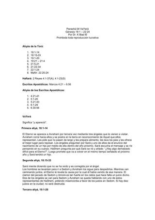 Parashá 04 VaYerá
Génesis 18:1 – 22:24
Por Dr. K Blad ©
Prohibida toda reproducción lucrativa
Aliyás de la Torá:
1. 18:1-14
2. 18:15-33
3. 19:1-20
4. 19:21 – 21:4
5. 21:5-21
6. 21:22-34
7. 22:1-24
8. Maftir: 22:20-24
Haftará: 2 Reyes 4:1-37(A); 4:1-23(S)
Escritos Apostólicos: Marcos 4:21 – 6:56
Aliyás de los Escritos Apostólicos:
1. 4:21-41
2. 5:1-20
3. 5:21-43
4. 6:1-29
5. 6:30-56
VaYerá
Significa “y apareció”.
Primera aliyá, 18:1-14
El Eterno se aparece a Avraham por tercera vez mediante tres ángeles que le vienen a visitar.
Avraham corre hacia ellos y se postra en la tierra en reconocimiento de Aquel que ellos
representan. Les pide que no pasen de largo y les prepara alimento, les lava los pies y les ofrece
el mejor lugar para reposar. Los ángeles preguntan por Sará y uno de ellos da el anuncio del
nacimiento de un hijo por medio de ella dentro del año próximo. Sará escucha el mensaje y se ríe
pensando en su cuerpo. HaShem pregunta por qué Sará se rió y añade: “¿Hay algo demasiado
difícil para el Eterno?”. Luego promete que va a volver en el mismo tiempo señalado el próximo
año y Sará tendrá un hijo.
Segunda aliyá, 18:15-33
Sará miente diciendo que no se ha reído y es corregida por el ángel.
Los hombres se levantan para ir a Sedom y Avraham los sigue para despedirlos. Mientras van
caminando juntos, el Eterno le revela la causa por la cual él había venido de esa manera. El
clamor del pecado de Sedom y Amorá es tan fuerte en los cielos que hace falta un juicio divino.
Dos de los ángeles se van para Sedom y Avraham se queda hablando con uno de estos
representantes de HaShem, pidiendo misericordia a favor de los justos en Sedom. Si hay diez
justos en la ciudad, no será destruida.
Tercera aliyá, 19:1-20
 