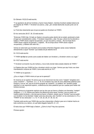 En Génesis 18:22-23 está escrito:
“Y se apartaron de allí los hombres y fueron hacia Sedom, mientras Avraham estaba todavía de
pie delante de YHWH. Y Avraham se acercó, y dijo: ¿En verdad destruirás al justo junto con el
impío?”
La Torá dice claramente que el que se queda con Avraham es YHWH.
En los versículos 26-27, 30, 32 está escrito:
“Entonces YHWH dijo: Si hallo en Sedom cincuenta justos dentro de la ciudad, perdonaré a todo
el lugar por consideración a ellos. Y Avraham respondió, y dijo: He aquí, ahora me he atrevido a
hablar a YHWH (texto original recuperado), yo que soy polvo y ceniza... No se enoje ahora
YHWH (texto original recuperado), y hablaré... No se enoje ahora YHWH (texto original
recuperado), y hablaré sólo esta vez...”
Vemos en este texto que Avraham pronunciaba el Nombre Sagrado varias veces hablando
directamente a aquel “hombre” que estaba de pie delante de él.
En 18:33 está escrito:
“Y YHWH se fue tan pronto como acabó de hablar con Avraham; y Avraham volvió a su lugar.”
En 19:27 está escrito:
“Y Avraham se levantó muy de mañana, y fue al sitio donde había estado delante de YHWH.”
La Palabra dice que YHWH se fue y Avraham volvió a su lugar. Vemos que aquí hubo una clara
manifestación corporal de YHWH, como está escrito en 18:1:
“Y YHWH se le apareció...”
¿Era un ángel o YHWH mismo el que se le apareció?
Si miramos en el capitulo 18 vemos que no se mencionan los tres como “malajim” (ángeles) sino
como “anashim” – “hombres”, cf. v. 2, 16. En el hebreo hay más de cinco diferentes palabras para
hombre y una es “ish” que es la forma singular de “anashim”. La palabra “ish” también puede
significar un ser espiritual superior, a diferencia de otras palabras que son usadas para hablar del
hombre terrenal.
Luego vemos en el siguiente capítulo que los dos que se fueron a Sedom son llamados “malajim”
(ángeles), v. 3, 15. Parece que había una diferencia entre aquel “hombre” que se quedó con
nuestro padre Avraham, y los dos que se fueron a Sedom, puesto que el “hombre” que se quedó
con Avraham no fue llamado “málaj” como los otros dos, sino “hombre” en los versículos 2 y 16, y
“YHWH” en los versículos 1, 3, 13, 17, 20, 22, 26, 27, 30, 32, 33.
También está escrito que YHWH dijo que iba a descender a Sedom para ver si habían hecho en
todo conforme a su clamor, el cual había llegado hasta Él, cf. v 21.
El texto dice que YHWH bajó a Sedom. ¿Cómo lo hizo? Hay dos opciones.
Primera opción:
 