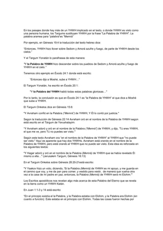 En los pasajes donde hay más de un YHWH implicado en el texto, o donde YHWH es visto como
una persona humana, los Targums sustituyen YHWH por la frase "La Palabra de YHWH". La
palabra aramea para “palabra”es “Memrá”
Por ejemplo, en Génesis 19:4 la traducción del texto hebreo dice:
“Entonces, YHWH hizo llover sobre Sedom y Amorá azufre y fuego, de parte de YHWH desde los
cielos.”
Y el Targum Yonatán lo parafrasea de esta manera:
"Y la Palabra de YHWH hizo descender sobre los pueblos de Sedom y Amorá azufre y fuego de
YHWH en el cielo.”
Tenemos otro ejemplo en Éxodo 24:1 donde está escrito:
“Entonces dijo a Moshé, sube a YHWH…”
El Targum Yonatán, ha escrito en Éxodo 20:1:
"Y la Palabra del YHWH habló todas estas palabras gloriosas…"
Por lo tanto, la conclusión es que en Éxodo 24:1 es “la Palabra de YHWH” el que dice a Moshé
que suba a YHWH.
El Targum Onkelos dice en Génesis 15:6:
"Y Avraham confió en la Palabra (“Memrá”) de YHWH, Y Él lo contó por justicia."
Según la traducción de Génesis 22:14 Avraham oró en el nombre de la Palabra de YHWH según
está escrito en el Tárgum de Yerushalayim:
“Y Avraham adoró y oró en el nombre de la Palabra (“Memrá”) de YHWH, y dijo, 'Tú eres YHWH,
el que me ve, pero Tú no puedes ser visto.'”
Según este texto Avraham ora “en el nombre de la Palabra de YHWH” al YHWH que "no puede
ser visto." Aquí es aparente que hay dos YHWHs. Avraham está orando en el nombre de la
Palabra de YHWH, pero está orando al YHWH que no puede ser visto. Esta idea es reforzada en
los siguientes textos:
"Y Hagar adoró y oró en el nombre de la Palabra (Memrá) de YHWH que se había revelado Él
mismo a ella…" (Jerusalem Targum, Génesis 16:13)
En el Targum Onkelos sobre Génesis 28:20-21está escrito:
"Y Yaakov hizo un voto, diciendo, 'Si la Palabra (Memrá) de YHWH es mi apoyo, y me guarda en
el camino que voy, y me da pan para comer, y vestido para vestir, de manera que vuelva otra
vez a la casa de mi padre en paz; entonces, la Palabra (Memrá) de YHWH será mi Elohim.'"
Los Escritos apostólicos nos revelan algo más acerca de esta Palabra del Eterno que se revela
en la tierra como un YHWH Katán.
En Juan 1:1-3 y 14 está escrito:
“En el principio existía el la Palabra, y la Palabra estaba con Elohim, y la Palabra era Elohim (en
cuanto a función). Este estaba en el principio con Elohim. Todas las cosas fueron hechas por
 