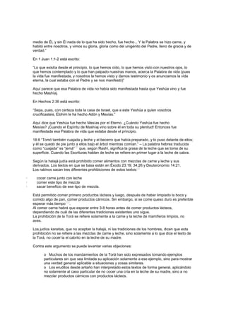 medio de Él, y sin Él nada de lo que ha sido hecho, fue hecho... Y la Palabra se hizo carne, y
habitó entre nosotros, y vimos su gloria, gloria como del unigénito del Padre, lleno de gracia y de
verdad.”
En 1 Juan 1:1-2 está escrito:
“Lo que existía desde el principio, lo que hemos oído, lo que hemos visto con nuestros ojos, lo
que hemos contemplado y lo que han palpado nuestras manos, acerca la Palabra de vida (pues
la vida fue manifestada, y nosotros la hemos visto y damos testimonio y os anunciamos la vida
eterna, la cual estaba con el Padre y se nos manifestó)”
Aquí parece que esa Palabra de vida no había sido manifestada hasta que Yeshúa vino y fue
hecho Mashíaj.
En Hechos 2:36 está escrito:
“Sepa, pues, con certeza toda la casa de Israel, que a este Yeshúa a quien vosotros
crucificasteis, Elohim le ha hecho Adón y Mesías.”
Aquí dice que Yeshúa fue hecho Mesías por el Eterno. ¿Cuándo Yeshúa fue hecho
Mesías? ¡Cuando el Espíritu de Mashíaj vino sobre él en toda su plenitud! Entonces fue
manifestada esa Palabra de vida que estaba desde el principio.
18:8 “Tomó también cuajada y leche y el becerro que había preparado, y lo puso delante de ellos;
y él se quedó de pie junto a ellos bajo el árbol mientras comían.” – La palabra hebrea traducida
como “cuajada” es “jemá”
[8]
que, según Rashí, significa la grasa de la leche que se toma de su
superficie. Cuando las Escrituras hablan de leche se refiere en primer lugar a la leche de cabra.
Según la halajá judía está prohibido comer alimentos con mezclas de carne y leche y sus
derivados. Los textos en que se basa están en Éxodo 23:19; 34:26 y Deuteronomio 14:21.
Los rabinos sacan tres diferentes prohibiciones de estos textos:
[9]
· cocer carne junto con leche
· comer este tipo de mezcla
· sacar beneficio de ese tipo de mezcla.
Está permitido comer primero productos lácteos y luego, después de haber limpiado la boca y
comido algo de pan, comer productos cárnicos. Sin embargo, si se come queso duro es preferible
esperar más tiempo
[10]
.
Al comer carne habrá que esperar entre 3-8 horas antes de comer productos lácteos,
dependiendo de cuál de las diferentes tradiciones existentes uno sigue.
La prohibición de la Torá se refiere solamente a la carne y la leche de mamíferos limpios, no
aves.
Los judíos karaitas, que no aceptan la halajá, ni las tradiciones de los hombres, dicen que esta
prohibición no se refiere a las mezclas de carne y leche, sino solamente a lo que dice el texto de
la Torá, no cocer la el cabrito en la leche de su madre.
Contra este argumento se puede levantar varias objeciones:
o Muchos de los mandamientos de la Torá han sido expresados tomando ejemplos
particulares sin que sea limitada su aplicación solamente a ese ejemplo, sino para mostrar
una verdad general aplicable a situaciones y cosas similares.
o Los eruditos desde antaño han interpretado estos textos de forma general, aplicándolo
no solamente al caso particular de no cocer una cría en la leche de su madre, sino a no
mezclar productos cárnicos con productos lácteos.
 