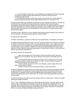 o La ciencia médica muestra que no es saludable para la digestión este tipo de mezclas.
Las carnes necesitan el ácido para disolverse y la leche es una base que es
contraproducente al ácido.
o Una costumbre que se ha practicado durante mucho tiempo por muchas personas
dentro de Israel se convierte en ley, según Génesis 32:32. Cf. 1 Corintios 11:16.
Durante la edad media esta prohibición se extendió en incluir también carne blanca, de aves, por
la prohibición que los judíos en Europa tenían para comprar de día. Para evitar que se
equivocaran a la hora de comprar y preparar la carne de noche, los rabinos pusieron la cerca de
protección alrededor de la Torá de manera que prohibieron usar cualquier carne, roja o blanca,
junto con leche. Esa costumbre se ha extendido en el mundo judío y la mayoría de los judíos
practicantes la siguen.
Volviendo al texto. Podemos ver como Avraham ofrece tanto productos lácteos como cárnicos a
los tres visitantes. ¿No seguía nuestro padre los mandamientos?
En Génesis 26:5 está escrito:
“Avraham me obedeció, y guardó mi ordenanza, mis mandamientos, mis estatutos y mis leyes.”
La palabra hebrea traducida como “leyes” es “torot”, la forma plural de torá, instrucción. El Eterno
no cambia sus leyes de un día para otro, ni de una generación a otra, ni de un siglo a otro ni de
un milenio a otro, ni de una edad a otra. Sus leyes para los hombres siguen siendo las mismas
mientras duren el cielo y la tierra, cf. Mateo 5:18. Así que las leyes de kashrut (lo que es apto
para uso humano) deberían haber sido guardados por nuestro padre Avraham. ¿Cómo podemos
explicar esta aparente contradicción?
Hay varias opciones de interpretación:
· Antes de la entrega de la Torá escrita en Sinai los hombres hacían cosas que
después no se les permitían. Por esto en tiempos de Avraham se mezclaba carne con
leche.
· La interpretación rabínica no está de acuerdo a la Torá, puesto que la Torá sólo
habla de no cocer un cabrito en la leche de su madre. Así que Avraham no seguía el
mandamiento rabínico, sino el de la Torá.
· Avraham ofreció dos tipos de menú a los visitantes, y podían elegir entre comer
leche o carne, pero no ambos.
· Avraham ofreció primero los productos lácteos, y luego los cárnicos.
La última interpretación concuerda bien con el texto que primero menciona los productos lácteos
y luego los cárnicos. Es posible que nuestro padre primero ofreció los productos lácteos que
normalmente no necesitan tiempo para ser preparados para que pudieran empezar a comer
mientras iba preparando la carne. Rashí dice: “En el orden en que iba preparando la comida la
ofrecía a ellos.”
El texto no constituye una evidencia de que comieron leche con carne juntos. Tampoco se puede
usarlo para probar lo contrario.
18:10 “Y dijo: Ciertamente volveré a ti por este tiempo el año próximo; y he aquí, Sará tu mujer
tendrá un hijo. Y Sará estaba escuchando a la puerta de la tienda que estaba detrás de él.” – La
expresión hebrea traducida como “por este tiempo el año próximo” hace referencia a un tiempo
específico. No es cualquier tiempo del cual se habla, sino un tiempo marcado en el anuario del
Eterno, en una de sus fiestas señaladas, según Levítico 23.
 