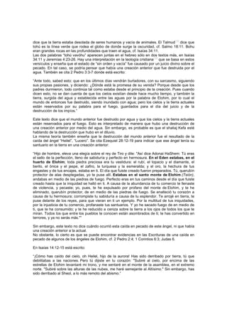 dice que la tierra estaba desolada de seres humanos y vacía de animales. El Talmud
[18]
dice que
tohú es la línea verde que rodea el globo de donde surge la oscuridad, cf. Salmo 18:11. Bohu
eran grandes rocas en las profundidades que traen el agua, cf. Isaías 34:11.
Las dos palabras “tohú vavóhu” aparecen juntas en el hebreo sólo en dos textos más, en Isaías
34:11 y Jeremías 4:23-26. Hay una interpretación en la teología cristiana
[19]
que se basa en estos
versículos y enseña que el estado de “sin orden y vacía” fue causado por un juicio divino sobre el
pecado. En tal caso, se podría pensar que había una creación anterior que fue destruida por el
agua. También se cita 2 Pedro 3:3-7 donde está escrito:
“Ante todo, sabed esto: que en los últimos días vendrán burladores, con su sarcasmo, siguiendo
sus propias pasiones, y diciendo: ¿Dónde está la promesa de su venida? Porque desde que los
padres durmieron, todo continúa tal como estaba desde el principio de la creación. Pues cuando
dicen esto, no se dan cuenta de que los cielos existían desde hace mucho tiempo, y también la
tierra, surgida del agua y establecida entre las aguas por la palabra de Elohim, por lo cual el
mundo de entonces fue destruido, siendo inundado con agua; pero los cielos y la tierra actuales
están reservados por su palabra para el fuego, guardados para el día del juicio y de la
destrucción de los impíos.”
Este texto dice que el mundo anterior fue destruido por agua y que los cielos y la tierra actuales
están reservados para el fuego. Esto es interpretado de manera que hubo una destrucción de
una creación anterior por medio del agua. Sin embargo, es probable es que el shaliaj Kefa esté
hablando de la destrucción que hubo en el diluvio.
La misma teoría también enseña que la destrucción del mundo anterior fue el resultado de la
caída del ángel “Heilel”, “Lucero”. Se cita Ezequiel 28:12-19 para indicar que ese ángel tenía su
santuario en la tierra en una creación anterior:
“Hijo de hombre, eleva una elegía sobre el rey de Tiro y dile: "Así dice Adonai HaShem: Tú eras
el sello de la perfección, lleno de sabiduría y perfecto en hermosura. En el Eden estabas, en el
huerto de Elohim; toda piedra preciosa era tu vestidura: el rubí, el topacio y el diamante, el
berilo, el ónice y el jaspe, el zafiro, la turquesa y la esmeralda; y el oro, la hechura de tus
engastes y de tus encajes, estaba en ti. El día que fuiste creado fueron preparados. Tú, querubín
protector de alas desplegadas, yo te puse allí. Estabas en el santo monte de Elohim (Tsión),
andabas en medio de las piedras de fuego. Perfecto eras en tus caminos desde el día que fuiste
creado hasta que la iniquidad se halló en ti. A causa de la abundancia de tu comercio te llenaste
de violencia, y pecaste; yo, pues, te he expulsado por profano del monte de Elohim, y te he
eliminado, querubín protector, de en medio de las piedras de fuego. Se enalteció tu corazón a
causa de tu hermosura; corrompiste tu sabiduría a causa de tu esplendor. Te arrojé en tierra, te
puse delante de los reyes, para que vieran en ti un ejemplo. Por la multitud de tus iniquidades,
por la injusticia de tu comercio, profanaste tus santuarios. Y yo he sacado fuego de en medio de
ti, que te ha consumido; y te he reducido a ceniza sobre la tierra a los ojos de todos los que te
miran. Todos los que entre los pueblos te conocen están asombrados de ti; te has convertido en
terrores, y ya no serás más."”
Sin embargo, este texto no dice cuándo ocurrió esta caída en pecado de este ángel, ni que había
una creación anterior a la actual.
No obstante, lo cierto es que se puede encontrar evidencias en las Escrituras de una caída en
pecado de algunos de los ángeles de Elohim, cf. 2 Pedro 2:4; 1 Corintios 6:3; Judas 6.
En Isaías 14:12-15 está escrito:
“¡Cómo has caído del cielo, oh Heilel, hijo de la aurora! Has sido derribado por tierra, tú que
debilitabas a las naciones. Pero tú dijiste en tu corazón: "Subiré al cielo, por encima de las
estrellas de Elohim levantaré mi trono, y me sentaré en el monte de la asamblea, en el extremo
norte. "Subiré sobre las alturas de las nubes, me haré semejante al Altísimo." Sin embargo, has
sido derribado al Sheol, a lo más remoto del abismo.”
 