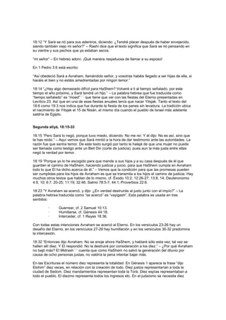 18:12 “Y Sará se rió para sus adentros, diciendo: ¿Tendré placer después de haber envejecido,
siendo también viejo mi señor?” – Rashí dice que el texto significa que Sará se rió pensando en
su vientre y sus pechos que ya estaban secos.
“mi señor” – En hebreo adoní. ¡Qué manera respetuosa de llamar a su esposo!
En 1 Pedro 3:6 está escrito:
“Así obedeció Sará a Avraham, llamándolo señor, y vosotras habéis llegado a ser hijas de ella, si
hacéis el bien y no estáis amedrentadas por ningún temor.”
18:14 “¿Hay algo demasiado difícil para HaShem? Volveré a ti al tiempo señalado, por este
tiempo el año próximo, y Sará tendrá un hijo.” – La palabra hebrea que fue traducida como
“tiempo señalado” es “moed”
[11]
que tiene que ver con las fiestas del Eterno presentadas en
Levítico 23. Así que en una de esas fiestas anuales tenía que nacer Yitsjak. Tanto el texto del
18:6 como 19:3 nos indica que fue durante la fiesta de los panes sin levadura. La tradición ubica
el nacimiento de Yitsjak el 15 de Nisán, el mismo día cuando el pueblo de Israel más adelante
saldría de Egipto.
Segunda aliyá, 18:15-33
18:15 “Pero Sará lo negó, porque tuvo miedo, diciendo: No me reí. Y él dijo: No es así, sino que
te has reído.” – Aquí vemos que Sará mintió a la hora de dar testimonio ante las autoridades. La
razón fue que sentía temor. De este texto surgió por tanto la halajá de que una mujer no puede
ser llamada como testigo ante un Beit Din (corte de justicia), pues aun la más justa entre ellas
negó la verdad por temor.
18:19 “Porque yo lo he escogido para que mande a sus hijos y a su casa después de él que
guarden el camino de HaShem, haciendo justicia y juicio, para que HaShem cumpla en Avraham
todo lo que Él ha dicho acerca de él.” – Vemos que la condición para que las promesas pueden
ser cumplidas para los hijos de Avraham es que se transmita a los hijos el camino de justicia. Hay
muchos otros textos que hablan de lo mismo, cf. Éxodo 10:2; 12:26-27; 13:8, 14; Deuteronomio
4:9, 10; 6:7, 20-25; 11:19; 32:46; Salmo 78:5-7; 44:1; Proverbios 22:6.
18:23 “Y Avraham se acercó, y dijo: ¿En verdad destruirás al justo junto con el impío?” – La
palabra hebrea traducida como “se acercó” es “vayigash”. Esta palabra es usada en tres
sentidos:
· Guerrear, cf. 2 Samuel 10:13.
· Humillarse, cf. Génesis 44:18.
· Interceder, cf. 1 Reyes 18:36.
Con todas estas intenciones Avraham se acercó al Eterno. En los versículos 23-26 hay un
desafío del Eterno, en los versículos 27-29 hay humillación y en los versículos 30-32 predomina
la intercesión.
18:32 “Entonces dijo Avraham: No se enoje ahora HaShem, y hablaré sólo esta vez; tal vez se
hallen allí diez. Y El respondió: No la destruiré por consideración a los diez.” – ¿Por qué Avraham
no bajó más? El Midrash
[12]
cuenta que como HaShem no salvó la generación del diluvio por
causa de ocho personas justas, no valdría la pena intentar bajar más.
En las Escrituras el número diez representa la totalidad. En Génesis 1 aparece la frase “dijo
Elohim” diez veces, en relación con la creación de todo. Diez justos representarían a toda la
ciudad de Sedom. Diez mandamientos representan toda la Torá. Diez espías representaban a
todo el pueblo. El diezmo representa todos los ingresos etc. En el judaísmo se necesita diez
 