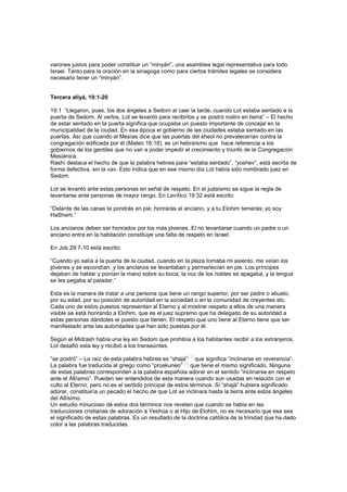 varones justos para poder constituir un “minyán”, una asamblea legal representativa para todo
Israel. Tanto para la oración en la sinagoga como para ciertos trámites legales se considera
necesario tener un “minyán”.
Tercera aliyá, 19:1-20
19:1 “Llegaron, pues, los dos ángeles a Sedom al caer la tarde, cuando Lot estaba sentado a la
puerta de Sedom. Al verlos, Lot se levantó para recibirlos y se postró rostro en tierra” – El hecho
de estar sentado en la puerta significa que ocupaba un puesto importante de concejal en la
municipalidad de la ciudad. En esa época el gobierno de las ciudades estaba sentado en las
puertas. Así que cuando el Mesías dice que las puertas del sheol no prevalecerían contra la
congregación edificada por él (Mateo 16:18), es un hebraísmo que hace referencia a los
gobiernos de los gentiles que no van a poder impedir el crecimiento y triunfo de la Congregación
Mesiánica.
Rashí destaca el hecho de que la palabra hebrea para “estaba sentado”, “yoshev”, está escrita de
forma defectiva, sin la vav. Esto indica que en ese mismo día Lot había sido nombrado juez en
Sedom.
Lot se levantó ante estas personas en señal de respeto. En el judaísmo se sigue la regla de
levantarse ante personas de mayor rango. En Levítico 19:32 está escrito:
“Delante de las canas te pondrás en pie; honrarás al anciano, y a tu Elohim temerás; yo soy
HaShem.”
Los ancianos deben ser honrados por los más jóvenes. El no levantarse cuando un padre o un
anciano entra en la habitación constituye una falta de respeto en Israel.
En Job 29:7-10 está escrito:
“Cuando yo salía a la puerta de la ciudad, cuando en la plaza tomaba mi asiento, me veían los
jóvenes y se escondían, y los ancianos se levantaban y permanecían en pie. Los príncipes
dejaban de hablar y ponían la mano sobre su boca; la voz de los nobles se apagaba, y la lengua
se les pegaba al paladar.”
Esta es la manera de tratar a una persona que tiene un rango superior, por ser padre o abuelo,
por su edad, por su posición de autoridad en la sociedad o en la comunidad de creyentes etc.
Cada uno de estos puestos representan al Eterno y al mostrar respeto a ellos de una manera
visible se está honrando a Elohim, que es el juez supremo que ha delegado de su autoridad a
estas personas dándoles el puesto que tienen. El respeto que uno tiene al Eterno tiene que ser
manifestado ante las autoridades que han sido puestas por él.
Según el Midrash había una ley en Sedom que prohibía a los habitantes recibir a los extranjeros.
Lot desafió esta ley y recibió a los transeúntes.
“se postró” – La raíz de esta palabra hebrea es “shajá”
[13]
que significa “inclinarse en reverencia”.
La palabra fue traducida al griego como “proskuneo”
[14]
que tiene el mismo significado. Ninguna
de estas palabras corresponden a la palabra española adorar en el sentido “inclinarse en respeto
ante el Altísimo”. Pueden ser entendidos de esta manera cuando son usadas en relación con el
culto al Eterno, pero no es el sentido principal de estos términos. Si “shajá” hubiera significado
adorar, constituiría un pecado el hecho de que Lot se inclinara hasta la tierra ante estos ángeles
del Altísimo.
Un estudio minucioso de estos dos términos nos revelan que cuando se habla en las
traducciones cristianas de adoración a Yeshúa o al Hijo de Elohim, no es necesario que ese sea
el significado de estas palabras. Es un resultado de la doctrina católica de la trinidad que ha dado
color a las palabras traducidas.
 