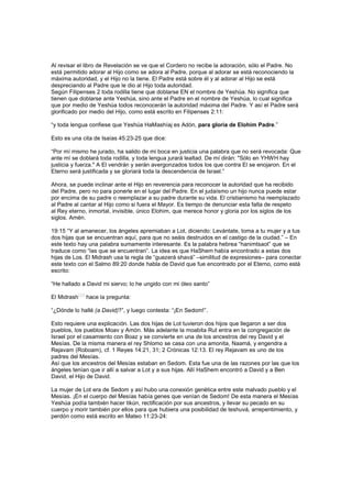 Al revisar el libro de Revelación se ve que el Cordero no recibe la adoración, sólo el Padre. No
está permitido adorar al Hijo como se adora al Padre, porque al adorar se está reconociendo la
máxima autoridad, y el Hijo no la tiene. El Padre está sobre él y al adorar al Hijo se está
despreciando al Padre que le dio al Hijo toda autoridad.
Según Filipenses 2 toda rodilla tiene que doblarse EN el nombre de Yeshúa. No significa que
tienen que doblarse ante Yeshúa, sino ante el Padre en el nombre de Yeshúa, lo cual significa
que por medio de Yeshúa todos reconocerán la autoridad máxima del Padre. Y así el Padre será
glorificado por medio del Hijo, como está escrito en Filipenses 2:11:
“y toda lengua confiese que Yeshúa HaMashíaj es Adón, para gloria de Elohim Padre.”
Esto es una cita de Isaías 45:23-25 que dice:
“Por mí mismo he jurado, ha salido de mi boca en justicia una palabra que no será revocada: Que
ante mí se doblará toda rodilla, y toda lengua jurará lealtad. De mí dirán: "Sólo en YHWH hay
justicia y fuerza." A El vendrán y serán avergonzados todos los que contra El se enojaron. En el
Eterno será justificada y se gloriará toda la descendencia de Israel.”
Ahora, se puede inclinar ante el Hijo en reverencia para reconocer la autoridad que ha recibido
del Padre, pero no para ponerle en el lugar del Padre. En el judaísmo un hijo nunca puede estar
por encima de su padre o reemplazar a su padre durante su vida. El cristianismo ha reemplazado
al Padre al cantar al Hijo como si fuera el Mayor. Es tiempo de denunciar esta falta de respeto
al Rey eterno, inmortal, invisible, único Elohim, que merece honor y gloria por los siglos de los
siglos. Amén.
19:15 “Y al amanecer, los ángeles apremiaban a Lot, diciendo: Levántate, toma a tu mujer y a tus
dos hijas que se encuentran aquí, para que no seáis destruidos en el castigo de la ciudad.” – En
este texto hay una palabra sumamente interesante. Es la palabra hebrea “hanimtsaot” que se
traduce como “las que se encuentran”. La idea es que HaShem había encontrado a estas dos
hijas de Los. El Midrash usa la regla de “guezerá shavá” –similitud de expresiones– para conectar
este texto con el Salmo 89:20 donde habla de David que fue encontrado por el Eterno, como está
escrito:
“He hallado a David mi siervo; lo he ungido con mi óleo santo”
El Midrash
[15]
hace la pregunta:
“¿Dónde lo hallé (a David)?”, y luego contesta: “¡En Sedom!”.
Esto requiere una explicación. Las dos hijas de Lot tuvieron dos hijos que llegaron a ser dos
pueblos, los pueblos Moav y Amón. Más adelante la moabita Rut entra en la congregación de
Israel por el casamiento con Boaz y se convierte en una de los ancestros del rey David y el
Mesías. De la misma manera el rey Shlomo se casa con una amonita, Naamá, y engendra a
Rejavam (Roboam), cf. 1 Reyes 14:21, 31; 2 Crónicas 12:13. El rey Rejavam es uno de los
padres del Mesías.
Así que los ancestros del Mesías estaban en Sedom. Esta fue una de las razones por las que los
ángeles tenían que ir allí a salvar a Lot y a sus hijas. Allí HaShem encontró a David y a Ben
David, el Hijo de David.
La mujer de Lot era de Sedom y así hubo una conexión genética entre este malvado pueblo y el
Mesías. ¡En el cuerpo del Mesías había genes que venían de Sedom! De esta manera el Mesías
Yeshúa podía también hacer tikún, rectificación por sus ancestros, y llevar su pecado en su
cuerpo y morir también por ellos para que hubiera una posibilidad de teshuvá, arrepentimiento, y
perdón como está escrito en Mateo 11:23-24:
 