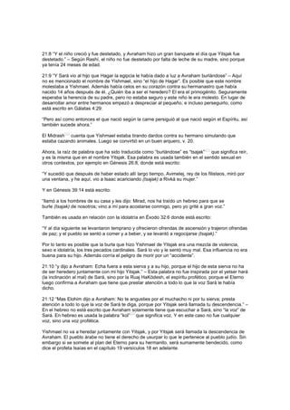 21:8 “Y el niño creció y fue destetado, y Avraham hizo un gran banquete el día que Yitsjak fue
destetado.” – Según Rashí, el niño no fue destetado por falta de leche de su madre, sino porque
ya tenía 24 meses de edad.
21:9 “Y Sará vio al hijo que Hagar la egipcia le había dado a luz a Avraham burlándose” – Aquí
no es mencionado el nombre de Yishmael, sino “el hijo de Hagar”. Es posible que este nombre
molestaba a Yishmael. Además había celos en su corazón contra su hermanastro que había
nacido 14 años después de él. ¿Quién iba a ser el heredero? El era el primogénito. Seguramente
esperaba la herencia de su padre, pero no estaba seguro y este niño le era molesto. En lugar de
desarrollar amor entre hermanos empezó a despreciar al pequeño, e incluso perseguirlo, como
está escrito en Gálatas 4:29:
“Pero así como entonces el que nació según la carne persiguió al que nació según el Espíritu, así
también sucede ahora.”
El Midrash
[20]
cuenta que Yishmael estaba tirando dardos contra su hermano simulando que
estaba cazando animales. Luego se convirtió en un buen arquero, v. 20.
Ahora, la raíz de palabra que ha sido traducida como “burlándose” es “tsajak”
[21]
que significa reír,
y es la misma que en el nombre Yitsjak. Esa palabra es usada también en el sentido sexual en
otros contextos, por ejemplo en Génesis 26:8, donde está escrito:
“Y sucedió que después de haber estado allí largo tiempo, Avimelej, rey de los filisteos, miró por
una ventana, y he aquí, vio a Isaac acariciando (tsajak) a Rivká su mujer.”
Y en Génesis 39:14 está escrito:
“llamó a los hombres de su casa y les dijo: Mirad, nos ha traído un hebreo para que se
burle (tsajak) de nosotros; vino a mí para acostarse conmigo, pero yo grité a gran voz.”
También es usada en relación con la idolatría en Éxodo 32:6 donde está escrito:
“Y al día siguiente se levantaron temprano y ofrecieron ofrendas de ascensión y trajeron ofrendas
de paz; y el pueblo se sentó a comer y a beber, y se levantó a regocijarse (tsajak).”
Por lo tanto es posible que la burla que hizo Yishmael de Yitsjak era una mezcla de violencia,
sexo e idolatría, los tres pecados cardinales. Sará lo vio y le sentó muy mal. Esa influencia no era
buena para su hijo. Además corría el peligro de morir por un “accidente”.
21:10 “y dijo a Avraham: Echa fuera a esta sierva y a su hijo, porque el hijo de esta sierva no ha
de ser heredero juntamente con mi hijo Yitsjak.” – Esta palabra no fue inspirada por el yetser hará
(la inclinación al mal) de Sará, sino por la Ruaj HaKódesh, el espíritu profético, porque el Eterno
luego confirma a Avraham que tiene que prestar atención a todo lo que la voz Sará le había
dicho.
21:12 “Mas Elohim dijo a Avraham: No te angusties por el muchacho ni por tu sierva; presta
atención a todo lo que la voz de Sará te diga, porque por Yitsjak será llamada tu descendencia.” –
En el hebreo no está escrito que Avraham solamente tiene que escuchar a Sará, sino “la voz” de
Sará. En hebreo es usada la palabra “kol”
[22]
que significa voz. Y en este caso no fue cualquier
voz, sino una voz profética.
Yishmael no va a heredar juntamente con Yitsjak, y por Yitsjak será llamada la descendencia de
Avraham. El pueblo árabe no tiene el derecho de usurpar lo que le pertenece al pueblo judío. Sin
embargo si se somete al plan del Eterno para su hermanito, será sumamente bendecido, como
dice el profeta Isaías en el capítulo 19 versículos 18 en adelante.
 