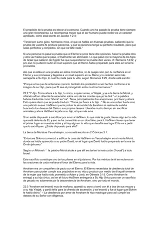 El propósito de la prueba es elevar a la persona. Cuando uno ha pasado la prueba tiene siempre
una gran recompensa. La recompensa mayor que el ser humano puede recibir es un carácter
aprobado, como está escrito en Jacobo 1:2-4:
“Tened por sumo gozo, hermanos míos, el que os halléis en diversas pruebas, sabiendo que la
prueba de vuestra fe produce paciencia, y que la paciencia tenga su perfecto resultado, para que
seáis perfectos y completos, sin que os falte nada.”
Si una persona no pasa la prueba que el Eterno le pone tiene dos opciones, hacer la prueba otra
y otra vez hasta que la pase, o finalmente ser eliminado. Lo que pasó con la mayoría de los hijos
de Israel que salieron de Egipto fue que suspendieron la prueba diez veces, cf. Números 14:22, y
por eso no pudieron subir al nivel superior que el Eterno había preparado para ellos en la tierra
prometida.
Así que si estás en una prueba en estos momentos, no te quejes sino pon tu confianza en el
Eterno y sus promesas y llegarás a un nivel superior en su Reino y tu carácter será más
semejante a Su Hijo, lo cual Su meta para tu vida, según Romanos 8:29, donde está escrito:
“Porque a los que de antemano conoció, también los predestinó a ser hechos conforme a la
imagen de su Hijo, para que El sea el primogénito entre muchos hermanos;”
22:2 “Y dijo: Toma ahora a tu hijo, tu único, a quien amas, a Yitsjak, y ve a la tierra de Moriá, y
ofrécelo allí en ofrenda de ascensión sobre uno de los montes que yo te diré.” – La palabra
hebrea traducida como “ahora” es “na”. Tiene principalmente dos acepciones, por favor y ahora.
Esto quiere decir que se puede traducir: “Toma por favor a tu hijo...” No es una orden fuerte sino
una petición suave. HaShem quería probar la sinceridad de Avraham si realmente estaba
buscando los deseos del Cielo o sus propios deseos. Llevaba mucho tiempo sin sacrificar
animales y ahora HaShem le pide a su hijo, el que más ama.
Si no estás dispuesto a sacrificar por amor a HaShem, lo que más te gusta, tienes algo en tu vida
que está delante de El, y eso se ha convertido en un dios falso para ti. HaShem tienen que tener
el primer lugar en nuestras vidas y si hay algo en tu vida que desafía ese lugar El te va a pedir
que lo sacrifiques. ¿Estás dispuesto para ello?
La tierra de Moriá es Yerushalayim, como está escrito en 2 Crónicas 3:1:
“Entonces Shlomo comenzó a edificar la casa de HaShem en Yerushalayim en el monte Moriá,
donde se había aparecido a su padre David, en el lugar que David había preparado en la era de
Ornán jebuseo.”
Según un Midrash
[26]
la palabra Moriá alude a que allí se darían la instrucción (“horaá”) a todo
Israel.
Este sacrificio constituye uno de los pilares en el judaísmo. Por los méritos de él se reclama en
las oraciones de cada mañana el favor del Eterno para la vida.
Avraham era un compañero de pacto con el Eterno. El Eterno necesitaba la obediencia total de
Avraham para poder cumplir sus propósitos en su vida y producir por medio de él aquél simiente
de la mujer que había sido prometido a Adam y Javá, en Génesis 3:15. Como Avraham le
entregó a su hijo único, así en el futuro HaShem entregaría a Su Hijo Único para ser un sacrificio
de pecado no solamente por la descendencia de Avraham, sino por todo el mundo.
22:3 “Avraham se levantó muy de mañana, aparejó su asno y tomó con él a dos de sus mozos y
a su hijo Yitsjak; y partió leña para la ofrenda de ascensión, y se levantó y fue al lugar que Elohim
le había dicho.” – La obediencia por amor de Avraham le hizo madrugar para así cumplir los
deseos de su Señor con diligencia.
 