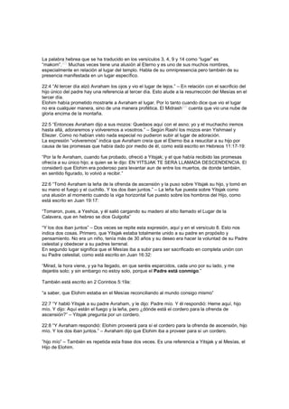 La palabra hebrea que se ha traducido en los versículos 3, 4, 9 y 14 como “lugar” es
“makom”.
[27]
Muchas veces tiene una alusión al Eterno y es uno de sus muchos nombres,
especialmente en relación al lugar del templo. Habla de su omnipresencia pero también de su
presencia manifestada en un lugar específico.
22:4 “Al tercer día alzó Avraham los ojos y vio el lugar de lejos.” – En relación con el sacrificio del
hijo único del padre hay una referencia al tercer día. Esto alude a la resurrección del Mesías en el
tercer día.
Elohim había prometido mostrarle a Avraham el lugar. Por lo tanto cuando dice que vio el lugar
no era cualquier manera, sino de una manera profética. El Midrash
[28]
cuenta que vio una nube de
gloria encima de la montaña.
22:5 “Entonces Avraham dijo a sus mozos: Quedaos aquí con el asno; yo y el muchacho iremos
hasta allá, adoraremos y volveremos a vosotros.” – Según Rashí los mozos eran Yishmael y
Eliezer. Como no habían visto nada especial no pudieron subir al lugar de adoración.
La expresión “volveremos” indica que Avraham creía que el Eterno iba a resucitar a su hijo por
causa de las promesas que había dado por medio de él, como está escrito en Hebreos 11:17-19:
“Por la fe Avraham, cuando fue probado, ofreció a Yitsjak; y el que había recibido las promesas
ofrecía a su único hijo; a quien se le dijo: EN YITSJAK TE SERA LLAMADA DESCENDENCIA. El
consideró que Elohim era poderoso para levantar aun de entre los muertos, de donde también,
en sentido figurado, lo volvió a recibir.”
22:6 “Tomó Avraham la leña de la ofrenda de ascensión y la puso sobre Yitsjak su hijo, y tomó en
su mano el fuego y el cuchillo. Y los dos iban juntos.” – La leña fue puesta sobre Yitsjak como
una alusión al momento cuando la viga horizontal fue puesto sobre los hombros del Hijo, como
está escrito en Juan 19:17:
“Tomaron, pues, a Yeshúa, y él salió cargando su madero al sitio llamado el Lugar de la
Calavera, que en hebreo se dice Gulgolta”
“Y los dos iban juntos” – Dos veces se repite esta expresión, aquí y en el versículo 8. Esto nos
indica dos cosas. Primero, que Yitsjak estaba totalmente unido a su padre en propósito y
pensamiento. No era un niño, tenía más de 30 años y su deseo era hacer la voluntad de su Padre
celestial y obedecer a su padres terrenal.
En segundo lugar significa que el Mesías iba a subir para ser sacrificado en completa unión con
su Padre celestial, como está escrito en Juan 16:32:
“Mirad, la hora viene, y ya ha llegado, en que seréis esparcidos, cada uno por su lado, y me
dejaréis solo; y sin embargo no estoy solo, porque el Padre está conmigo.”
También está escrito en 2 Corintios 5:19a:
“a saber, que Elohim estaba en el Mesías reconciliando al mundo consigo mismo”
22:7 “Y habló Yitsjak a su padre Avraham, y le dijo: Padre mío. Y él respondió: Heme aquí, hijo
mío. Y dijo: Aquí están el fuego y la leña, pero ¿dónde está el cordero para la ofrenda de
ascensión?” – Yitsjak pregunta por un cordero.
22:8 “Y Avraham respondió: Elohim proveerá para sí el cordero para la ofrenda de ascensión, hijo
mío. Y los dos iban juntos.” – Avraham dijo que Elohim iba a proveer para sí un cordero.
”hijo mío” – También es repetida esta frase dos veces. Es una referencia a Yitsjak y al Mesías, el
Hijo de Elohim.
 