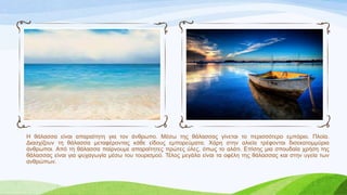 Η ζάιαζζα είλαη απαξαίηεηε γηα ηνλ άλζξσπν. Μέζσ ηεο ζάιαζζαο γίλεηαη ην πεξηζζόηεξν εκπόξην. Πινία.
Γηαζρίδνπλ ηε ζάιαζζα κεηαθέξνληαο θάζε είδνπο εκπνξεύκαηα. Χάξε ζηελ αιηεία ηξέθνληαη δηζεθαηνκκύξηα
άλζξσπνη. Από ηε ζάιαζζα παίξλνπκε απαξαίηεηεο πξώηεο ύιεο, όπσο ην αιάηη. Δπίζεο κηα ζπνπδαία ρξήζε ηεο
ζάιαζζαο είλαη γηα ςπραγσγία κέζσ ηνπ ηνπξηζκνύ. Σέινο κεγάια είλαη ηα νθέιε ηεο ζάιαζζαο θαη ζηελ πγεία ησλ
αλζξώπσλ.
 