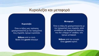 Κπξηνιεμία θαη κεηαθνξά
Κςπιολεξία:
Όηαλ νη ιέμεηο κηαο πξόηαζεο
ρξεζηκνπνηνύληαη κε ηελ πξαγκαηηθή
ηνπο ζεκαζία, έρνπκε θπξηνιεμία.
Μέθςζε από ην πνηό.
Βξήθε έλα σπςζό θόζκεκα
Μεηαθοπά:
Όηαλ νη ιέμεηο δε ρξεζηκνπνηνύληαη κε
ηελ πξαγκαηηθή ηνπο ζεκαζία, αιιά
απνδίδνπλ κηα δηαθνξεηηθή ηδηόηεηα,
πνπ δελ ππάξρεη ζη’ αιήζεηα, ηόηε
έρνπκε κεηαθνξά.
Μέθςζε από ηελ επηπρία.
Δίλαη σπςζό θνξίηζη.
 