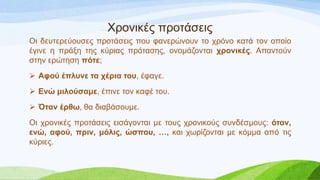 Χξνληθέο πξνηάζεηο
Οη δεπηεξεύνπζεο πξνηάζεηο πνπ θαλεξώλνπλ ην ρξόλν θαηά ηνλ νπνίν
έγηλε ε πξάμε ηεο θύξηαο πξόηαζεο, νλνκάδνληαη σπονικέρ. Απαληνύλ
ζηελ εξώηεζε πόηε;
 Αθού έπλςνε ηα σέπια ηος, έθαγε.
 Ενώ μιλούζαμε, έπηλε ηνλ θαθέ ηνπ.
 Όηαν έπθω, ζα δηαβάζνπκε.
Οη ρξνληθέο πξνηάζεηο εηζάγνληαη κε ηνπο ρξνληθνύο ζπλδέζκνπο: όηαν,
ενώ, αθού, ππιν, μόλιρ, ώζπος, …, θαη ρσξίδνληαη κε θόκκα από ηηο
θύξηεο.
 