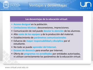Ventajas y desventajas
Las desventajas de la educación virtual:
• Acceso desigual en la población.
• Limitaciones técnicas: desconexiones, imprecisiones.
• Comunicación de red puede desviar la atención de los alumnos.
• Alto costo de los equipos y de la producción del material.
• Establecimiento de parámetros comunicacionales
• Esfuerzo de mayor responsabilidad y disciplina por el
estudiante.
• No todo se puede aprender del Internet.
• Escasez de docencia para enseñar por Internet.
• Oferta de programas no acreditados por entidades autorizadas,
ni utilizan correctamente los parámetros de la educación virtual.
 