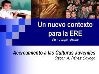 Un nuevo contexto
para la ERE
Ver – Juzgar - Actuar
Acercamiento a las Culturas Juveniles
Oscar A. Pérez Sayago
 
