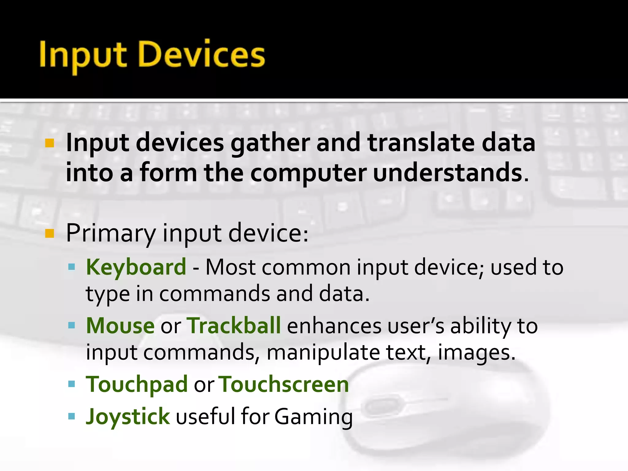  Input devices gather and translate data
into a form the computer understands.
 Primary input device:
 Keyboard - Most common input device; used to
type in commands and data.
 Mouse or Trackball enhances user’s ability to
input commands, manipulate text, images.
 Touchpad orTouchscreen
 Joystick useful for Gaming
 