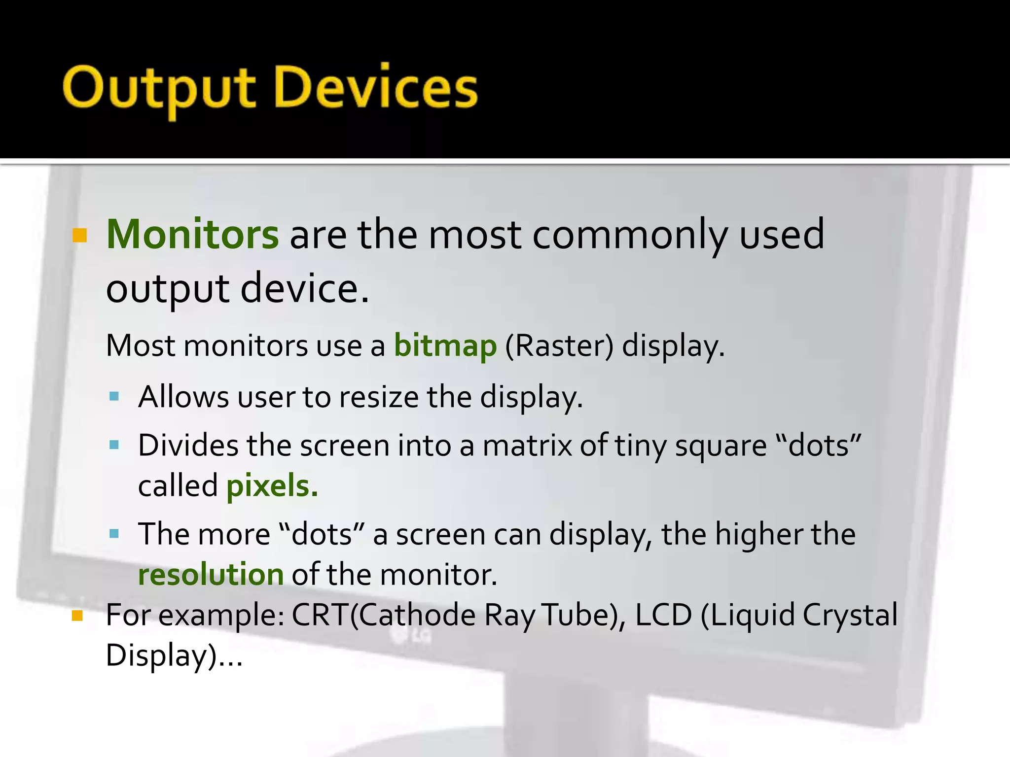  Monitors are the most commonly used
output device.
Most monitors use a bitmap (Raster) display.
 Allows user to resize the display.
 Divides the screen into a matrix of tiny square “dots”
called pixels.
 The more “dots” a screen can display, the higher the
resolution of the monitor.
 For example: CRT(Cathode RayTube), LCD (Liquid Crystal
Display)…
 