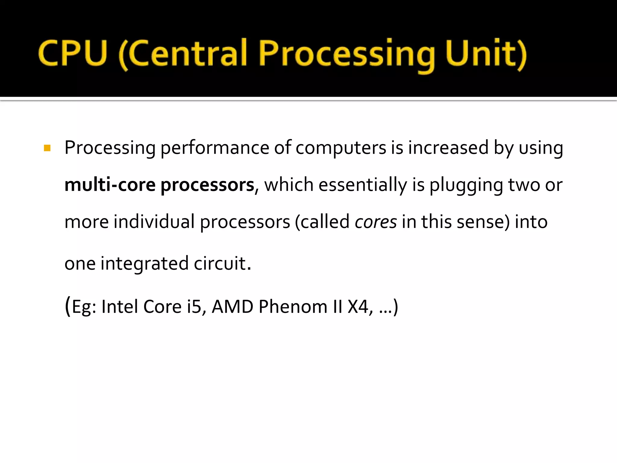  Processing performance of computers is increased by using
multi-core processors, which essentially is plugging two or
more individual processors (called cores in this sense) into
one integrated circuit.
(Eg: Intel Core i5, AMD Phenom II X4, …)
 