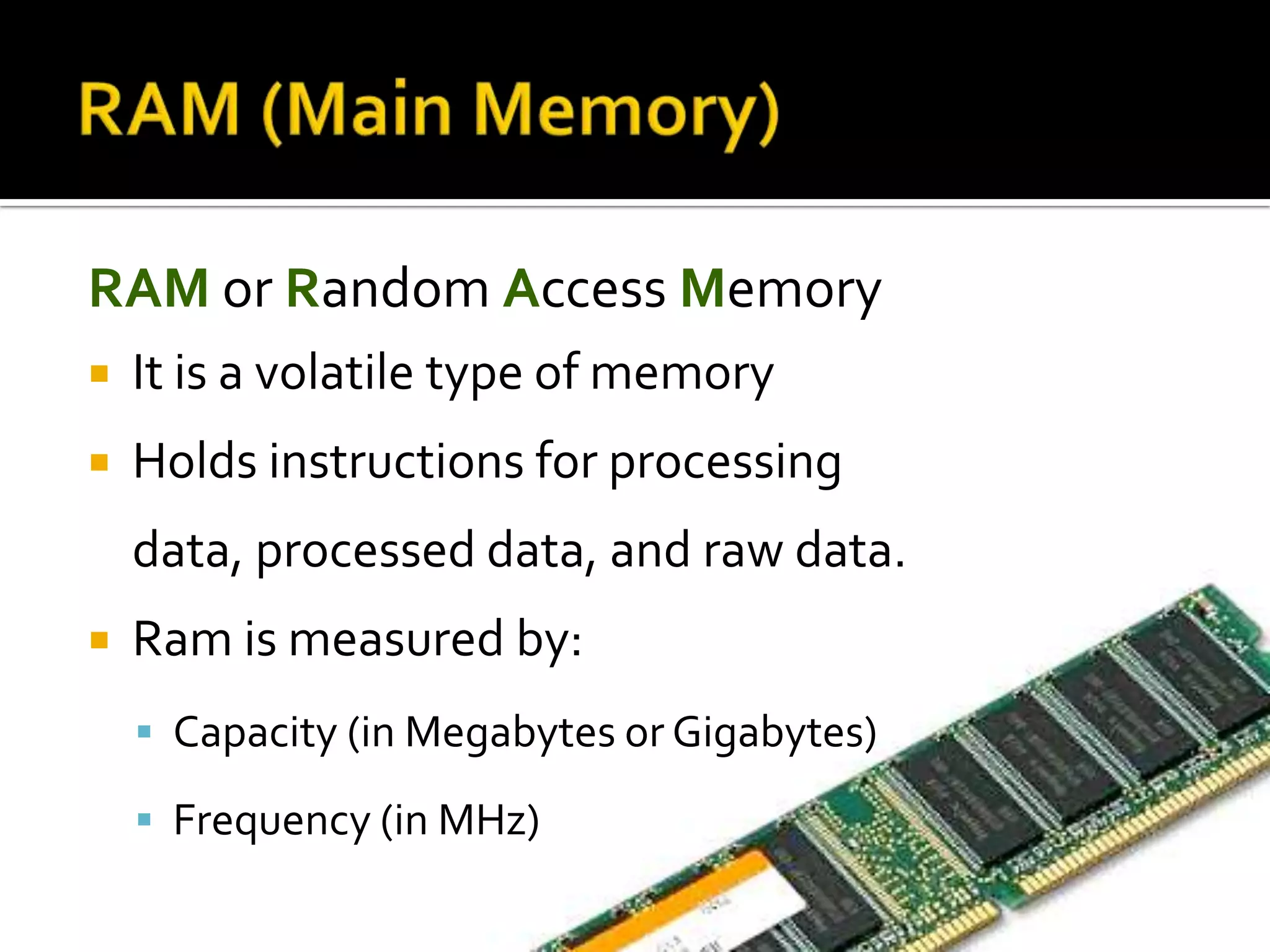 RAM or Random Access Memory
 It is a volatile type of memory
 Holds instructions for processing
data, processed data, and raw data.
 Ram is measured by:
 Capacity (in Megabytes or Gigabytes)
 Frequency (in MHz)
 