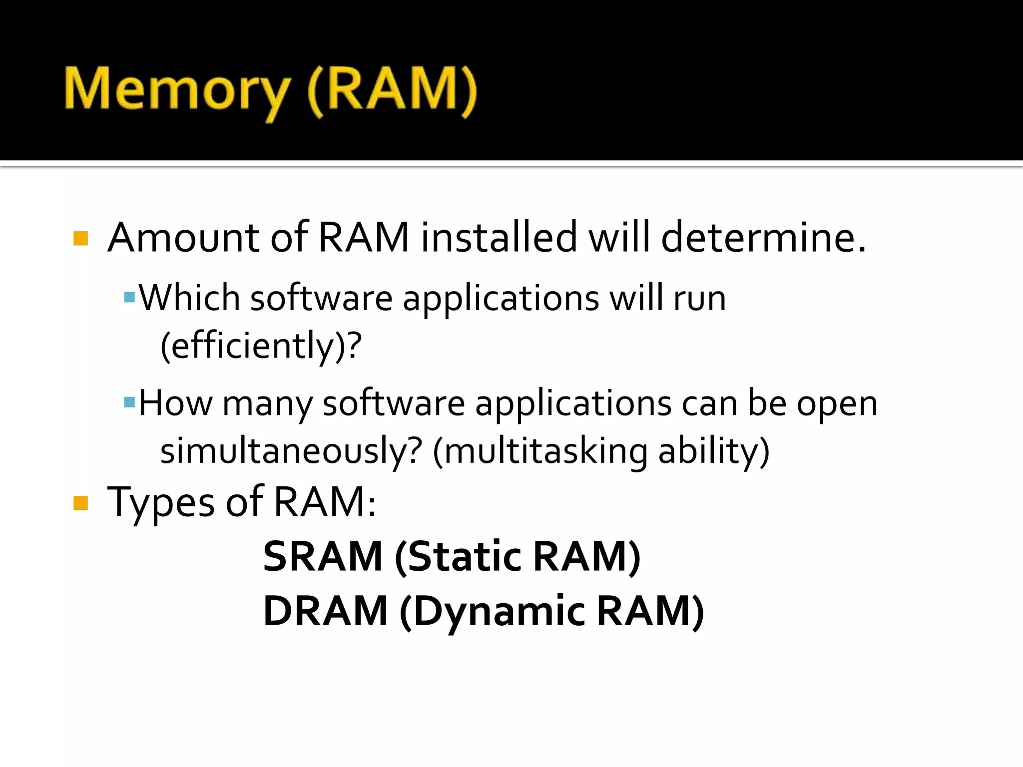  Amount of RAM installed will determine.
Which software applications will run
(efficiently)?
How many software applications can be open
simultaneously? (multitasking ability)
 Types of RAM:
SRAM (Static RAM)
DRAM (Dynamic RAM)
 