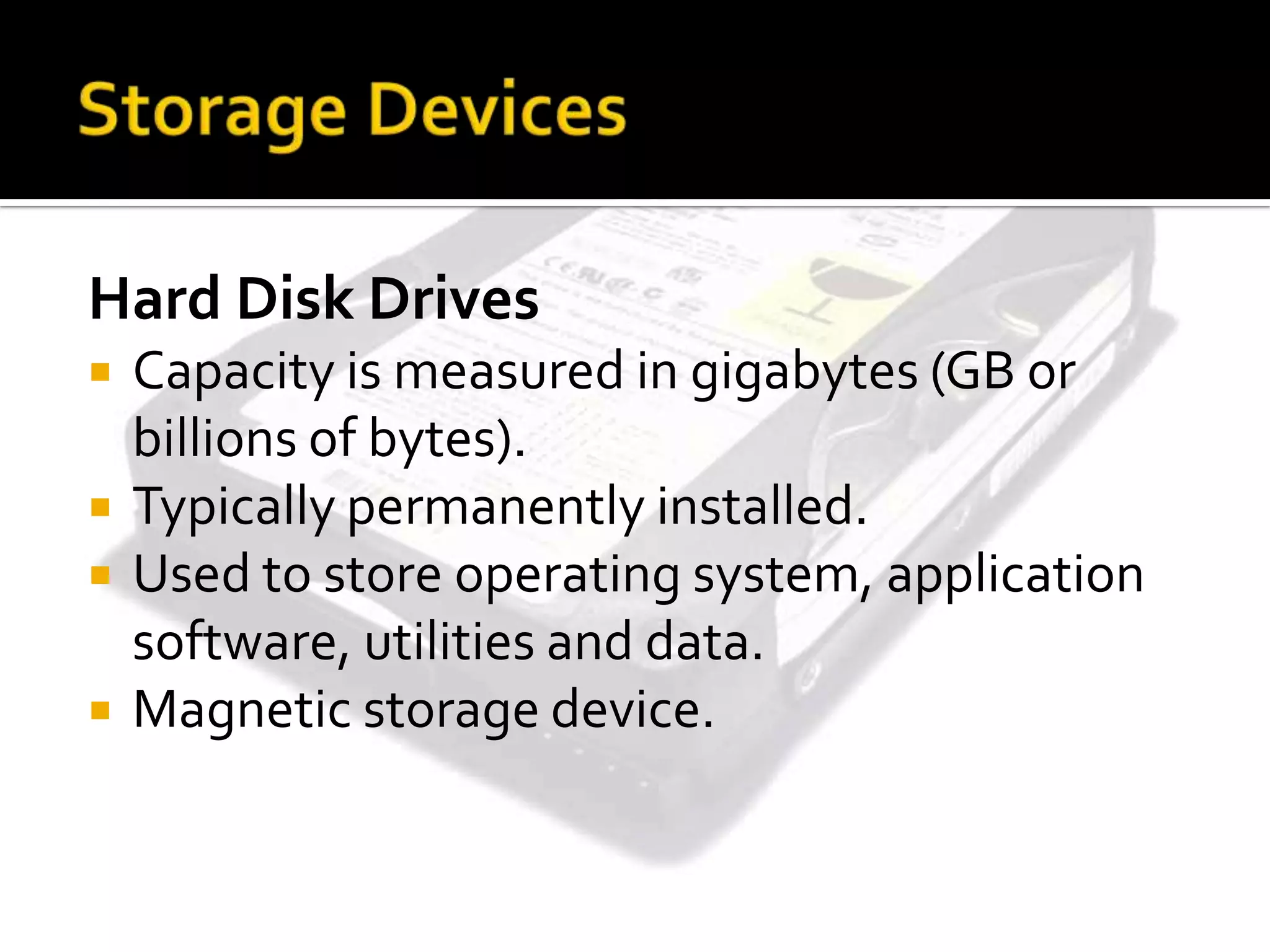 Hard Disk Drives
 Capacity is measured in gigabytes (GB or
billions of bytes).
 Typically permanently installed.
 Used to store operating system, application
software, utilities and data.
 Magnetic storage device.
 