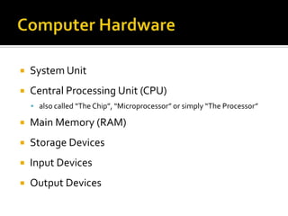  System Unit
 Central Processing Unit (CPU)
 also called “The Chip”, “Microprocessor” or simply “The Processor”
 Main Memory (RAM)
 Storage Devices
 Input Devices
 Output Devices
 