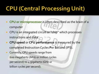  CPU or microprocessor is often described as the brain of a
computer
 CPU is an integrated circuit or “chip” which processes
instructions and data.
 CPU speed or CPU performance is measured by the
completed Instruction Cycles Per Second (IPS).
 Currently, CPU speeds range from
600 megahertz (MHz or million cycles
per second) to 4 gigahertz (GHz or
billion cycles per second).
 