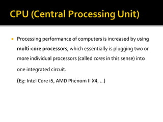  Processing performance of computers is increased by using
multi-core processors, which essentially is plugging two or
more individual processors (called cores in this sense) into
one integrated circuit.
(Eg: Intel Core i5, AMD Phenom II X4, …)
 