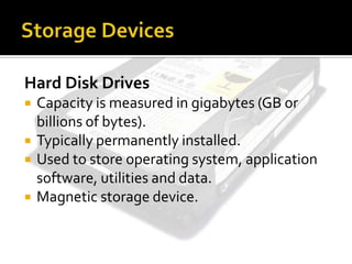 Hard Disk Drives
 Capacity is measured in gigabytes (GB or
billions of bytes).
 Typically permanently installed.
 Used to store operating system, application
software, utilities and data.
 Magnetic storage device.
 