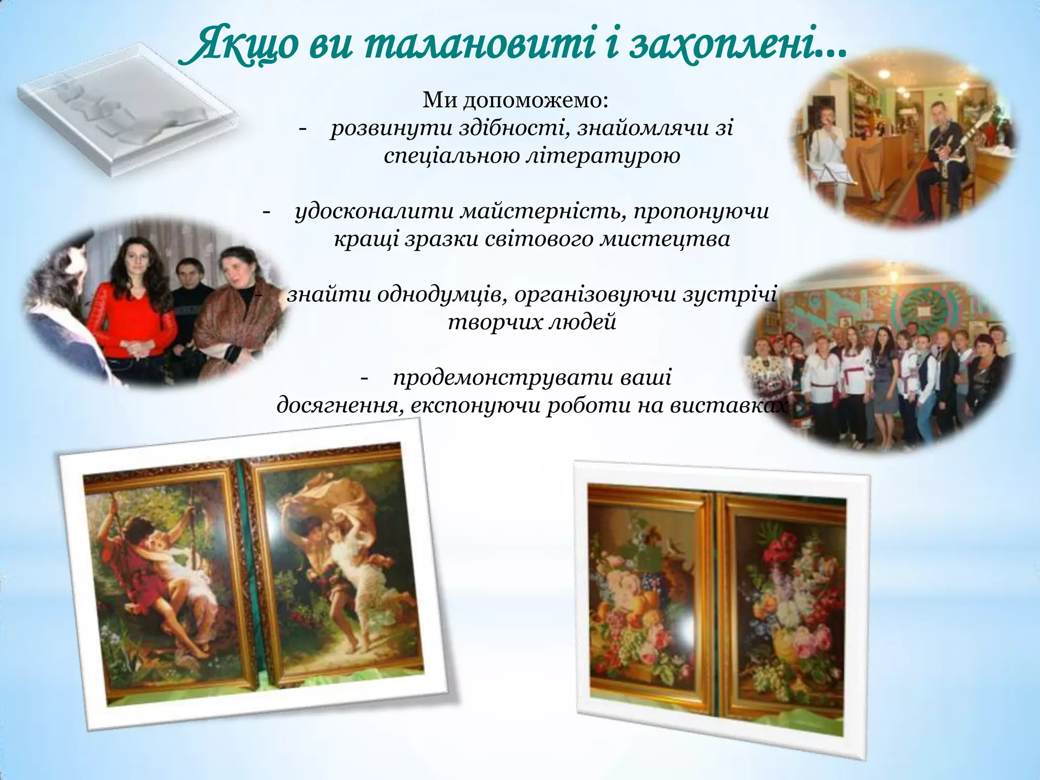 Якщо ви талановиті і захоплені…
Ми допоможемо:
- розвинути здібності, знайомлячи зі
спеціальною літературою
- удосконалити майстерність, пропонуючи
кращі зразки світового мистецтва
- знайти однодумців, організовуючи зустрічі
творчих людей
- продемонструвати ваші
досягнення, експонуючи роботи на виставках
 
