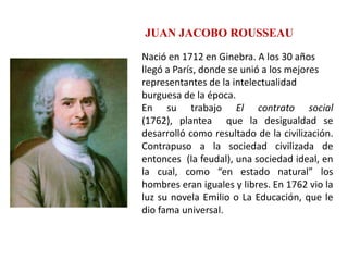 JUAN JACOBO ROUSSEAU
Nació en 1712 en Ginebra. A los 30 años
llegó a París, donde se unió a los mejores
representantes de la intelectualidad
burguesa de la época.
En su trabajo El contrato social
(1762), plantea que la desigualdad se
desarrolló como resultado de la civilización.
Contrapuso a la sociedad civilizada de
entonces (la feudal), una sociedad ideal, en
la cual, como “en estado natural” los
hombres eran iguales y libres. En 1762 vio la
luz su novela Emilio o La Educación, que le
dio fama universal.
 