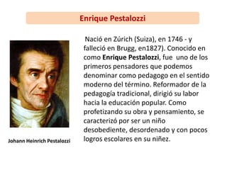 Enrique Pestalozzi
Nació en Zúrich (Suiza), en 1746 - y
falleció en Brugg, en1827). Conocido en
como Enrique Pestalozzi, fue uno de los
primeros pensadores que podemos
denominar como pedagogo en el sentido
moderno del término. Reformador de la
pedagogía tradicional, dirigió su labor
hacia la educación popular. Como
profetizando su obra y pensamiento, se
caracterizó por ser un niño
desobediente, desordenado y con pocos
logros escolares en su niñez.Johann Heinrich Pestalozzi
 